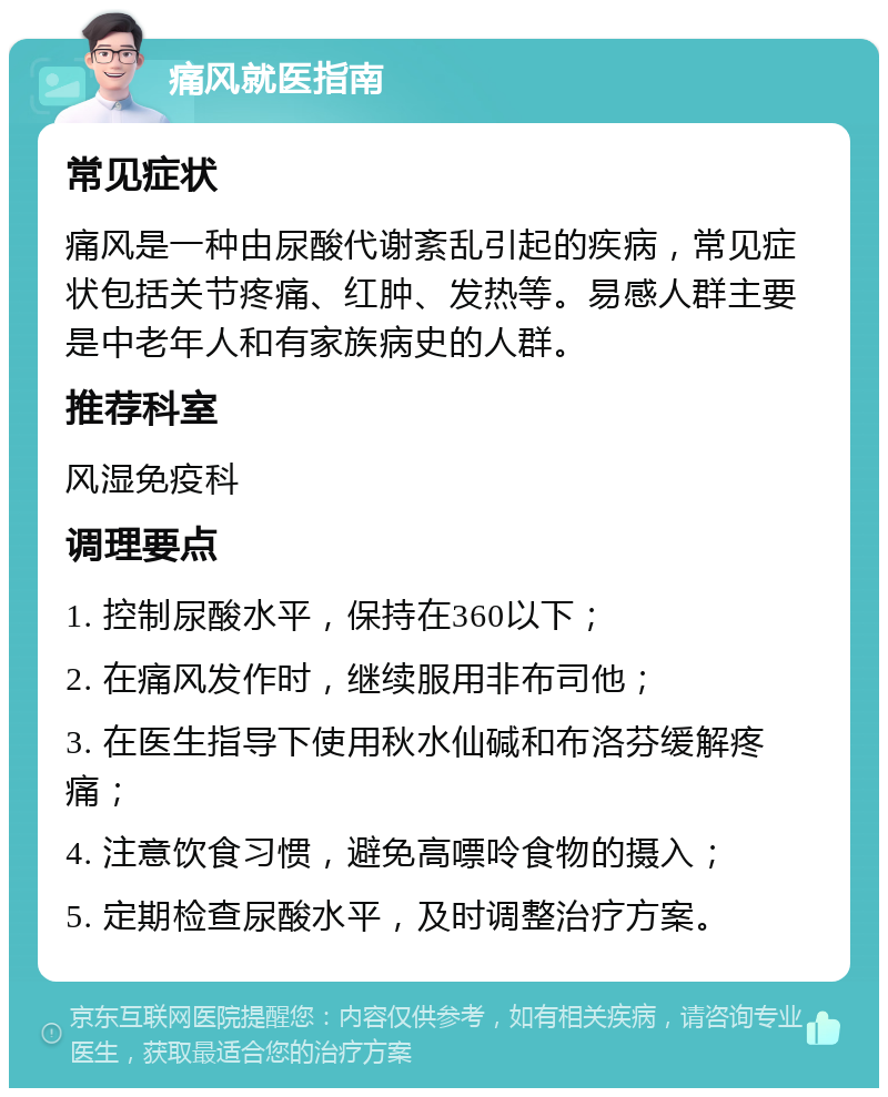 痛风就医指南 常见症状 痛风是一种由尿酸代谢紊乱引起的疾病，常见症状包括关节疼痛、红肿、发热等。易感人群主要是中老年人和有家族病史的人群。 推荐科室 风湿免疫科 调理要点 1. 控制尿酸水平，保持在360以下； 2. 在痛风发作时，继续服用非布司他； 3. 在医生指导下使用秋水仙碱和布洛芬缓解疼痛； 4. 注意饮食习惯，避免高嘌呤食物的摄入； 5. 定期检查尿酸水平，及时调整治疗方案。