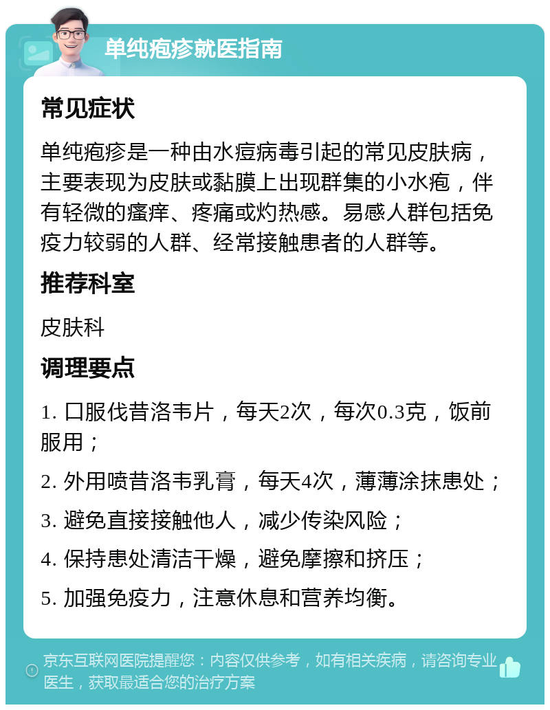 单纯疱疹就医指南 常见症状 单纯疱疹是一种由水痘病毒引起的常见皮肤病，主要表现为皮肤或黏膜上出现群集的小水疱，伴有轻微的瘙痒、疼痛或灼热感。易感人群包括免疫力较弱的人群、经常接触患者的人群等。 推荐科室 皮肤科 调理要点 1. 口服伐昔洛韦片，每天2次，每次0.3克，饭前服用； 2. 外用喷昔洛韦乳膏，每天4次，薄薄涂抹患处； 3. 避免直接接触他人，减少传染风险； 4. 保持患处清洁干燥，避免摩擦和挤压； 5. 加强免疫力，注意休息和营养均衡。