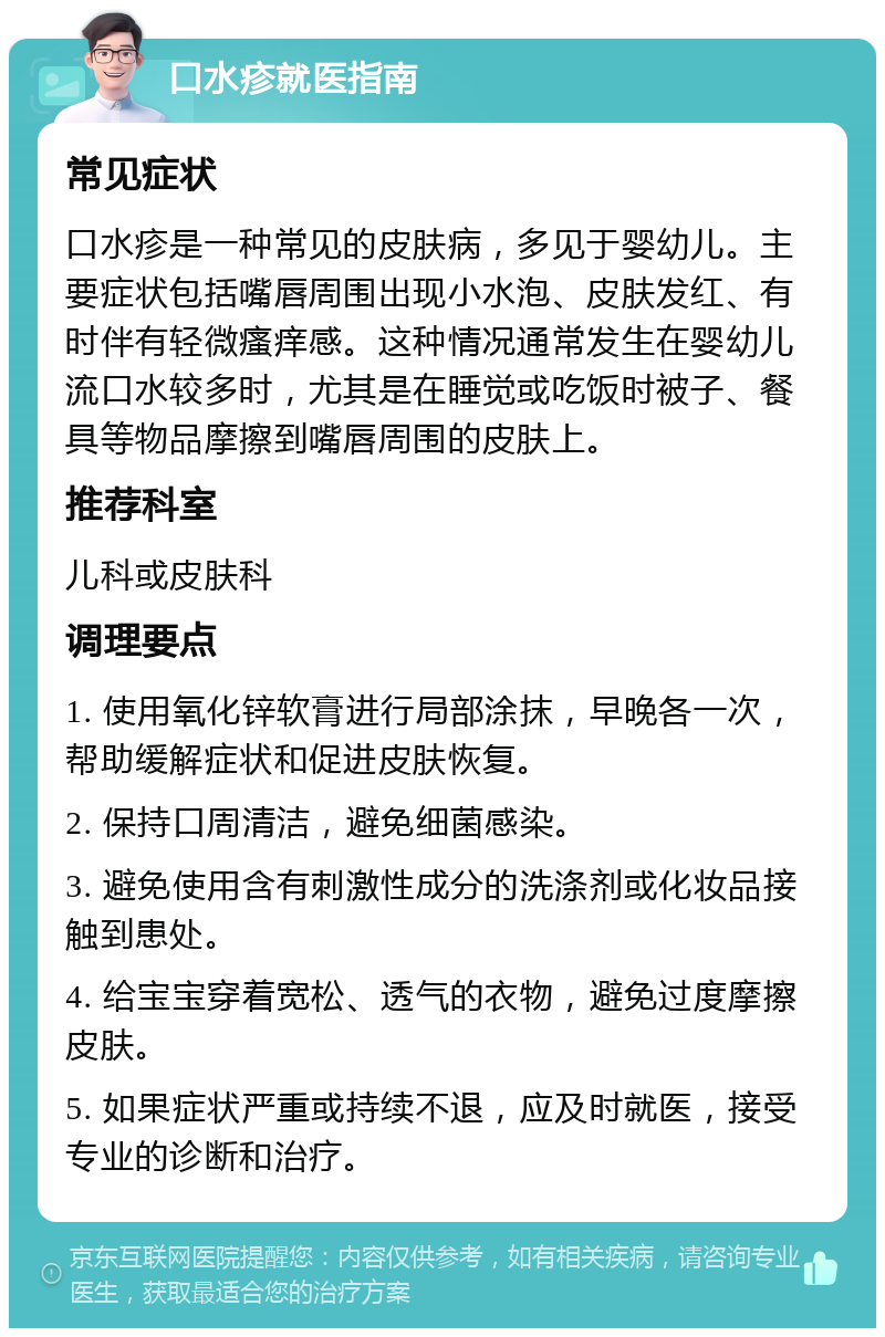 口水疹就医指南 常见症状 口水疹是一种常见的皮肤病，多见于婴幼儿。主要症状包括嘴唇周围出现小水泡、皮肤发红、有时伴有轻微瘙痒感。这种情况通常发生在婴幼儿流口水较多时，尤其是在睡觉或吃饭时被子、餐具等物品摩擦到嘴唇周围的皮肤上。 推荐科室 儿科或皮肤科 调理要点 1. 使用氧化锌软膏进行局部涂抹，早晚各一次，帮助缓解症状和促进皮肤恢复。 2. 保持口周清洁，避免细菌感染。 3. 避免使用含有刺激性成分的洗涤剂或化妆品接触到患处。 4. 给宝宝穿着宽松、透气的衣物，避免过度摩擦皮肤。 5. 如果症状严重或持续不退，应及时就医，接受专业的诊断和治疗。