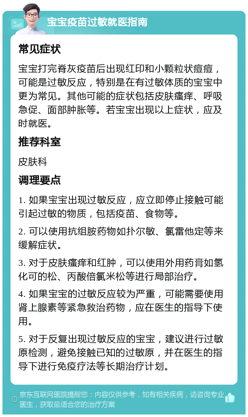 宝宝疫苗过敏就医指南 常见症状 宝宝打完脊灰疫苗后出现红印和小颗粒状痘痘，可能是过敏反应，特别是在有过敏体质的宝宝中更为常见。其他可能的症状包括皮肤瘙痒、呼吸急促、面部肿胀等。若宝宝出现以上症状，应及时就医。 推荐科室 皮肤科 调理要点 1. 如果宝宝出现过敏反应，应立即停止接触可能引起过敏的物质，包括疫苗、食物等。 2. 可以使用抗组胺药物如扑尔敏、氯雷他定等来缓解症状。 3. 对于皮肤瘙痒和红肿，可以使用外用药膏如氢化可的松、丙酸倍氯米松等进行局部治疗。 4. 如果宝宝的过敏反应较为严重，可能需要使用肾上腺素等紧急救治药物，应在医生的指导下使用。 5. 对于反复出现过敏反应的宝宝，建议进行过敏原检测，避免接触已知的过敏原，并在医生的指导下进行免疫疗法等长期治疗计划。