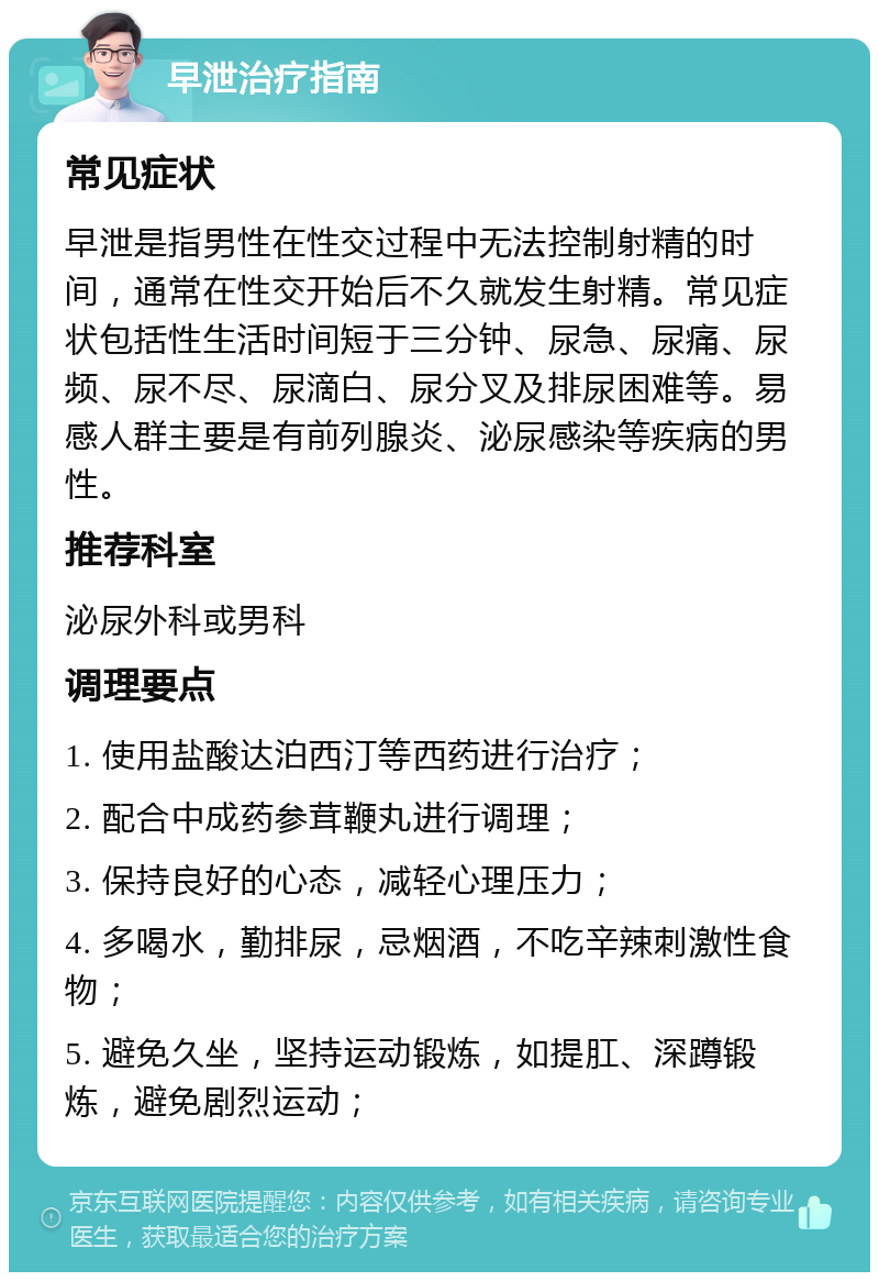 早泄治疗指南 常见症状 早泄是指男性在性交过程中无法控制射精的时间，通常在性交开始后不久就发生射精。常见症状包括性生活时间短于三分钟、尿急、尿痛、尿频、尿不尽、尿滴白、尿分叉及排尿困难等。易感人群主要是有前列腺炎、泌尿感染等疾病的男性。 推荐科室 泌尿外科或男科 调理要点 1. 使用盐酸达泊西汀等西药进行治疗； 2. 配合中成药参茸鞭丸进行调理； 3. 保持良好的心态，减轻心理压力； 4. 多喝水，勤排尿，忌烟酒，不吃辛辣刺激性食物； 5. 避免久坐，坚持运动锻炼，如提肛、深蹲锻炼，避免剧烈运动；