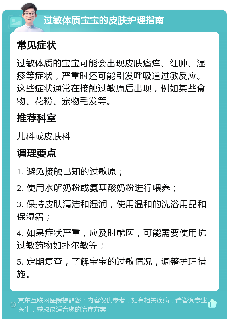 过敏体质宝宝的皮肤护理指南 常见症状 过敏体质的宝宝可能会出现皮肤瘙痒、红肿、湿疹等症状，严重时还可能引发呼吸道过敏反应。这些症状通常在接触过敏原后出现，例如某些食物、花粉、宠物毛发等。 推荐科室 儿科或皮肤科 调理要点 1. 避免接触已知的过敏原； 2. 使用水解奶粉或氨基酸奶粉进行喂养； 3. 保持皮肤清洁和湿润，使用温和的洗浴用品和保湿霜； 4. 如果症状严重，应及时就医，可能需要使用抗过敏药物如扑尔敏等； 5. 定期复查，了解宝宝的过敏情况，调整护理措施。