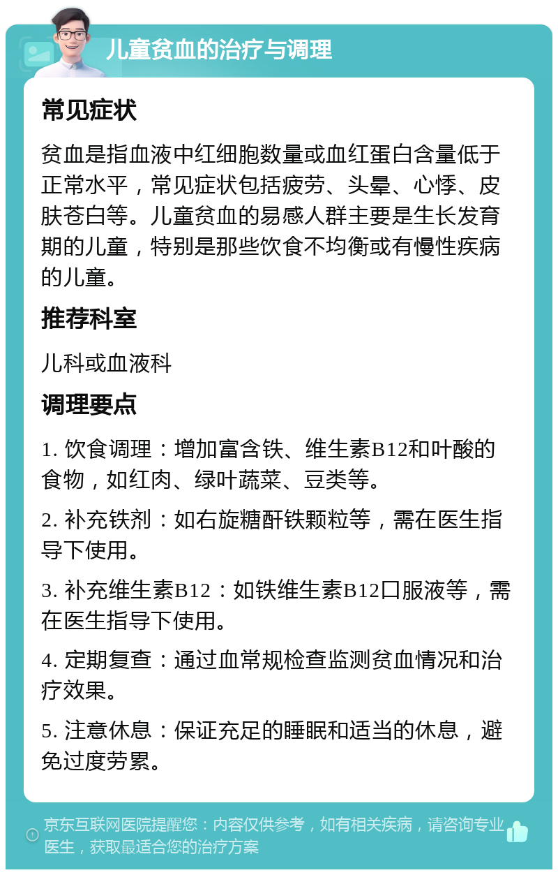 儿童贫血的治疗与调理 常见症状 贫血是指血液中红细胞数量或血红蛋白含量低于正常水平，常见症状包括疲劳、头晕、心悸、皮肤苍白等。儿童贫血的易感人群主要是生长发育期的儿童，特别是那些饮食不均衡或有慢性疾病的儿童。 推荐科室 儿科或血液科 调理要点 1. 饮食调理：增加富含铁、维生素B12和叶酸的食物，如红肉、绿叶蔬菜、豆类等。 2. 补充铁剂：如右旋糖酐铁颗粒等，需在医生指导下使用。 3. 补充维生素B12：如铁维生素B12口服液等，需在医生指导下使用。 4. 定期复查：通过血常规检查监测贫血情况和治疗效果。 5. 注意休息：保证充足的睡眠和适当的休息，避免过度劳累。