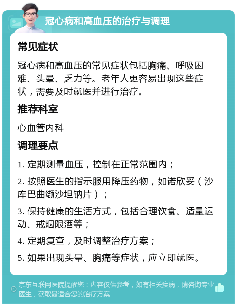 冠心病和高血压的治疗与调理 常见症状 冠心病和高血压的常见症状包括胸痛、呼吸困难、头晕、乏力等。老年人更容易出现这些症状，需要及时就医并进行治疗。 推荐科室 心血管内科 调理要点 1. 定期测量血压，控制在正常范围内； 2. 按照医生的指示服用降压药物，如诺欣妥（沙库巴曲缬沙坦钠片）； 3. 保持健康的生活方式，包括合理饮食、适量运动、戒烟限酒等； 4. 定期复查，及时调整治疗方案； 5. 如果出现头晕、胸痛等症状，应立即就医。