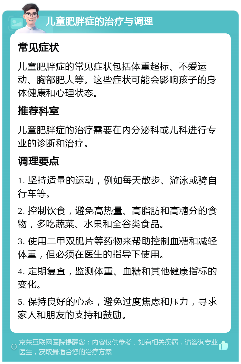 儿童肥胖症的治疗与调理 常见症状 儿童肥胖症的常见症状包括体重超标、不爱运动、胸部肥大等。这些症状可能会影响孩子的身体健康和心理状态。 推荐科室 儿童肥胖症的治疗需要在内分泌科或儿科进行专业的诊断和治疗。 调理要点 1. 坚持适量的运动，例如每天散步、游泳或骑自行车等。 2. 控制饮食，避免高热量、高脂肪和高糖分的食物，多吃蔬菜、水果和全谷类食品。 3. 使用二甲双胍片等药物来帮助控制血糖和减轻体重，但必须在医生的指导下使用。 4. 定期复查，监测体重、血糖和其他健康指标的变化。 5. 保持良好的心态，避免过度焦虑和压力，寻求家人和朋友的支持和鼓励。