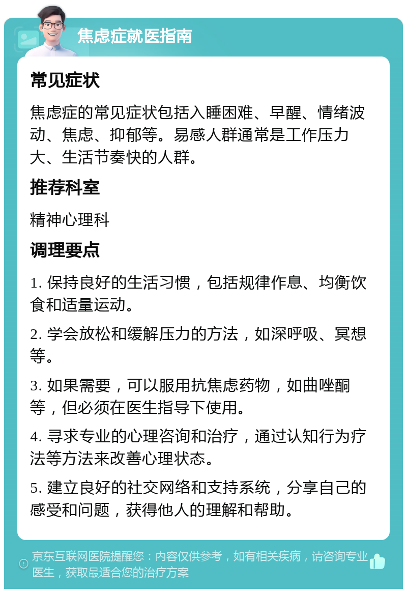 焦虑症就医指南 常见症状 焦虑症的常见症状包括入睡困难、早醒、情绪波动、焦虑、抑郁等。易感人群通常是工作压力大、生活节奏快的人群。 推荐科室 精神心理科 调理要点 1. 保持良好的生活习惯，包括规律作息、均衡饮食和适量运动。 2. 学会放松和缓解压力的方法，如深呼吸、冥想等。 3. 如果需要，可以服用抗焦虑药物，如曲唑酮等，但必须在医生指导下使用。 4. 寻求专业的心理咨询和治疗，通过认知行为疗法等方法来改善心理状态。 5. 建立良好的社交网络和支持系统，分享自己的感受和问题，获得他人的理解和帮助。