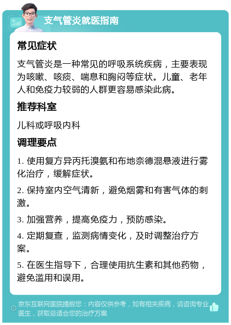 支气管炎就医指南 常见症状 支气管炎是一种常见的呼吸系统疾病，主要表现为咳嗽、咳痰、喘息和胸闷等症状。儿童、老年人和免疫力较弱的人群更容易感染此病。 推荐科室 儿科或呼吸内科 调理要点 1. 使用复方异丙托溴氨和布地奈德混悬液进行雾化治疗，缓解症状。 2. 保持室内空气清新，避免烟雾和有害气体的刺激。 3. 加强营养，提高免疫力，预防感染。 4. 定期复查，监测病情变化，及时调整治疗方案。 5. 在医生指导下，合理使用抗生素和其他药物，避免滥用和误用。