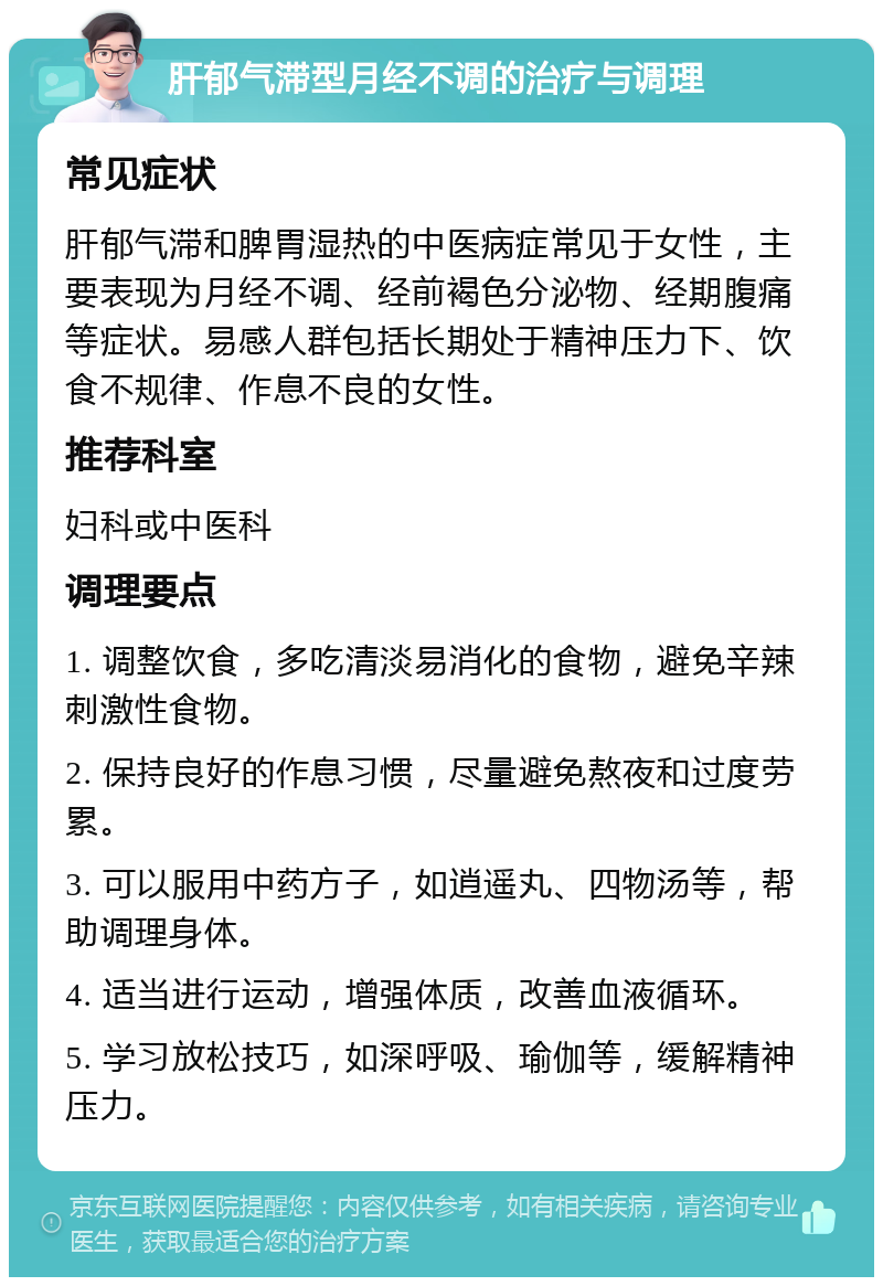 肝郁气滞型月经不调的治疗与调理 常见症状 肝郁气滞和脾胃湿热的中医病症常见于女性，主要表现为月经不调、经前褐色分泌物、经期腹痛等症状。易感人群包括长期处于精神压力下、饮食不规律、作息不良的女性。 推荐科室 妇科或中医科 调理要点 1. 调整饮食，多吃清淡易消化的食物，避免辛辣刺激性食物。 2. 保持良好的作息习惯，尽量避免熬夜和过度劳累。 3. 可以服用中药方子，如逍遥丸、四物汤等，帮助调理身体。 4. 适当进行运动，增强体质，改善血液循环。 5. 学习放松技巧，如深呼吸、瑜伽等，缓解精神压力。