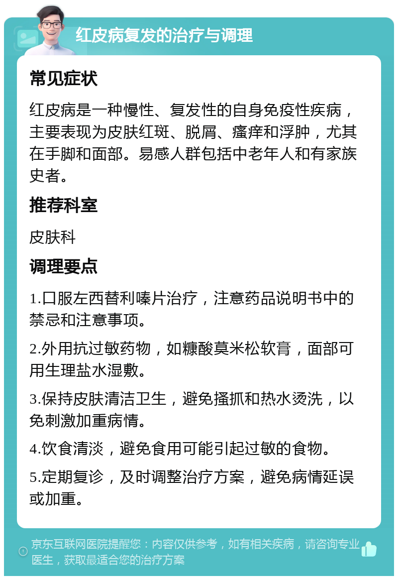 红皮病复发的治疗与调理 常见症状 红皮病是一种慢性、复发性的自身免疫性疾病，主要表现为皮肤红斑、脱屑、瘙痒和浮肿，尤其在手脚和面部。易感人群包括中老年人和有家族史者。 推荐科室 皮肤科 调理要点 1.口服左西替利嗪片治疗，注意药品说明书中的禁忌和注意事项。 2.外用抗过敏药物，如糠酸莫米松软膏，面部可用生理盐水湿敷。 3.保持皮肤清洁卫生，避免搔抓和热水烫洗，以免刺激加重病情。 4.饮食清淡，避免食用可能引起过敏的食物。 5.定期复诊，及时调整治疗方案，避免病情延误或加重。