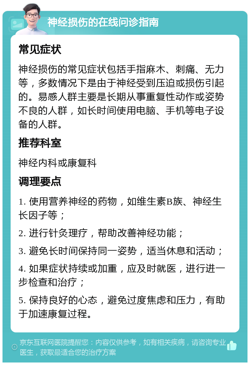 神经损伤的在线问诊指南 常见症状 神经损伤的常见症状包括手指麻木、刺痛、无力等，多数情况下是由于神经受到压迫或损伤引起的。易感人群主要是长期从事重复性动作或姿势不良的人群，如长时间使用电脑、手机等电子设备的人群。 推荐科室 神经内科或康复科 调理要点 1. 使用营养神经的药物，如维生素B族、神经生长因子等； 2. 进行针灸理疗，帮助改善神经功能； 3. 避免长时间保持同一姿势，适当休息和活动； 4. 如果症状持续或加重，应及时就医，进行进一步检查和治疗； 5. 保持良好的心态，避免过度焦虑和压力，有助于加速康复过程。