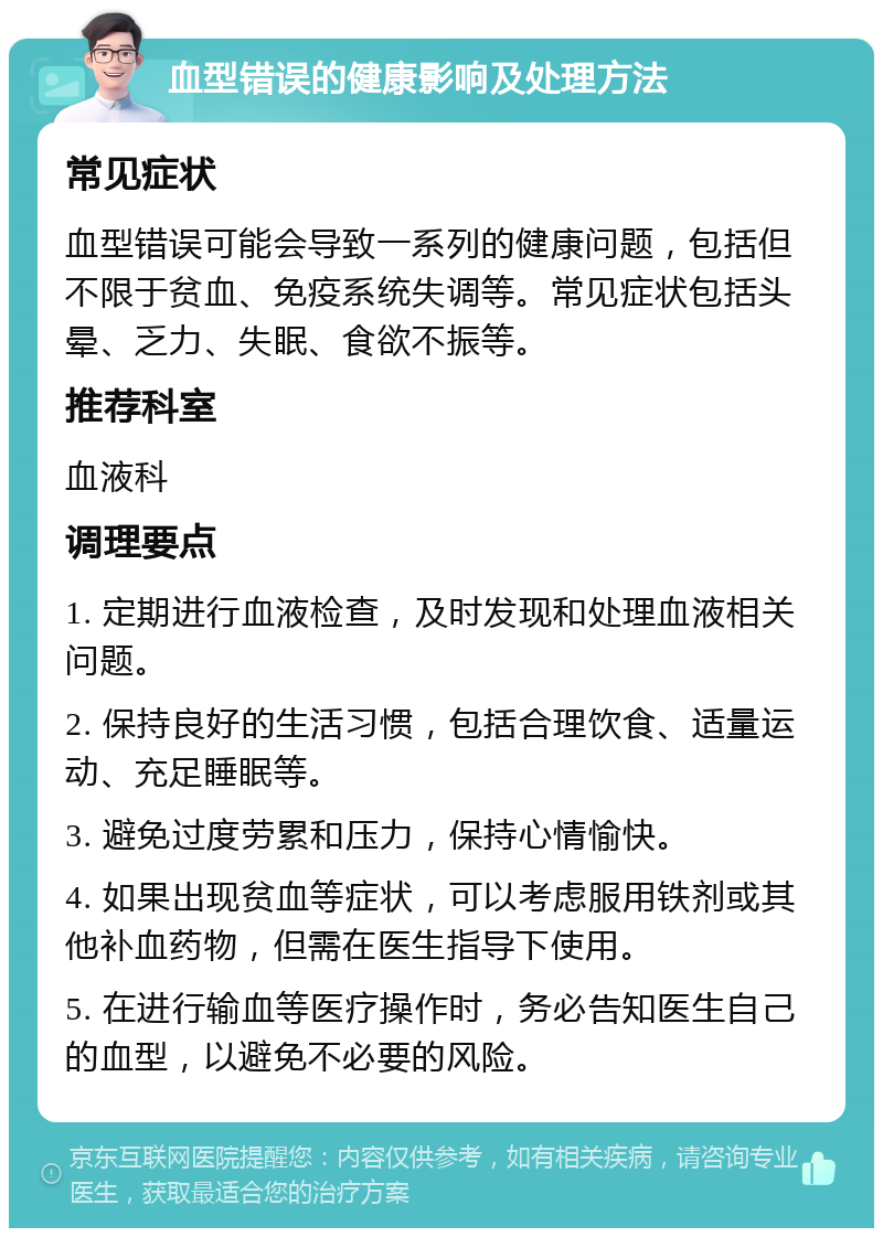 血型错误的健康影响及处理方法 常见症状 血型错误可能会导致一系列的健康问题，包括但不限于贫血、免疫系统失调等。常见症状包括头晕、乏力、失眠、食欲不振等。 推荐科室 血液科 调理要点 1. 定期进行血液检查，及时发现和处理血液相关问题。 2. 保持良好的生活习惯，包括合理饮食、适量运动、充足睡眠等。 3. 避免过度劳累和压力，保持心情愉快。 4. 如果出现贫血等症状，可以考虑服用铁剂或其他补血药物，但需在医生指导下使用。 5. 在进行输血等医疗操作时，务必告知医生自己的血型，以避免不必要的风险。