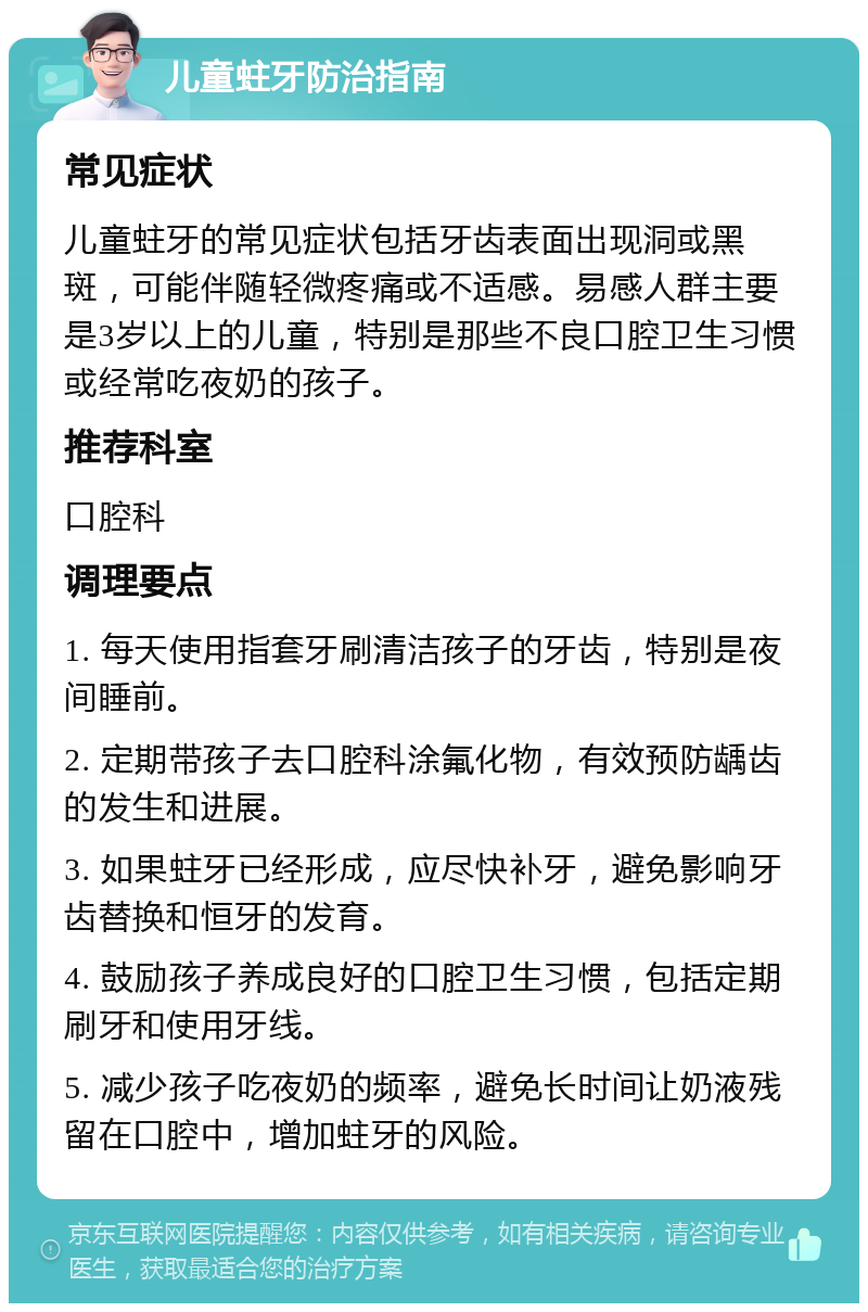 儿童蛀牙防治指南 常见症状 儿童蛀牙的常见症状包括牙齿表面出现洞或黑斑，可能伴随轻微疼痛或不适感。易感人群主要是3岁以上的儿童，特别是那些不良口腔卫生习惯或经常吃夜奶的孩子。 推荐科室 口腔科 调理要点 1. 每天使用指套牙刷清洁孩子的牙齿，特别是夜间睡前。 2. 定期带孩子去口腔科涂氟化物，有效预防龋齿的发生和进展。 3. 如果蛀牙已经形成，应尽快补牙，避免影响牙齿替换和恒牙的发育。 4. 鼓励孩子养成良好的口腔卫生习惯，包括定期刷牙和使用牙线。 5. 减少孩子吃夜奶的频率，避免长时间让奶液残留在口腔中，增加蛀牙的风险。