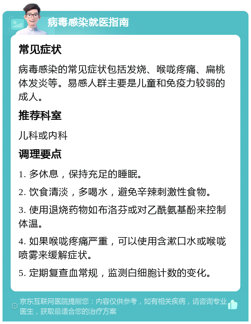 病毒感染就医指南 常见症状 病毒感染的常见症状包括发烧、喉咙疼痛、扁桃体发炎等。易感人群主要是儿童和免疫力较弱的成人。 推荐科室 儿科或内科 调理要点 1. 多休息，保持充足的睡眠。 2. 饮食清淡，多喝水，避免辛辣刺激性食物。 3. 使用退烧药物如布洛芬或对乙酰氨基酚来控制体温。 4. 如果喉咙疼痛严重，可以使用含漱口水或喉咙喷雾来缓解症状。 5. 定期复查血常规，监测白细胞计数的变化。