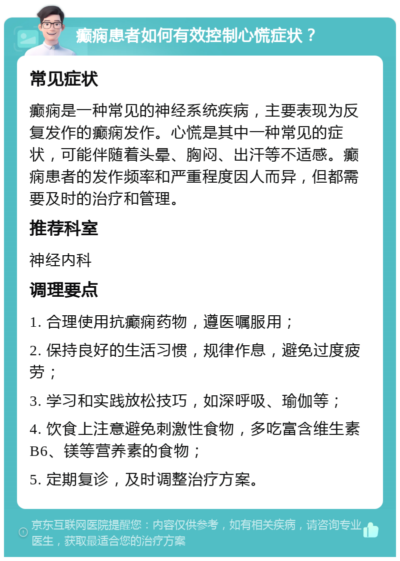 癫痫患者如何有效控制心慌症状？ 常见症状 癫痫是一种常见的神经系统疾病，主要表现为反复发作的癫痫发作。心慌是其中一种常见的症状，可能伴随着头晕、胸闷、出汗等不适感。癫痫患者的发作频率和严重程度因人而异，但都需要及时的治疗和管理。 推荐科室 神经内科 调理要点 1. 合理使用抗癫痫药物，遵医嘱服用； 2. 保持良好的生活习惯，规律作息，避免过度疲劳； 3. 学习和实践放松技巧，如深呼吸、瑜伽等； 4. 饮食上注意避免刺激性食物，多吃富含维生素B6、镁等营养素的食物； 5. 定期复诊，及时调整治疗方案。