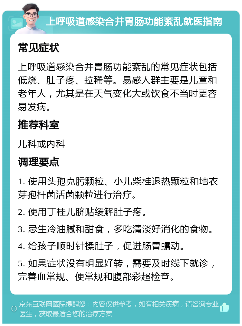 上呼吸道感染合并胃肠功能紊乱就医指南 常见症状 上呼吸道感染合并胃肠功能紊乱的常见症状包括低烧、肚子疼、拉稀等。易感人群主要是儿童和老年人，尤其是在天气变化大或饮食不当时更容易发病。 推荐科室 儿科或内科 调理要点 1. 使用头孢克肟颗粒、小儿柴桂退热颗粒和地衣芽孢杆菌活菌颗粒进行治疗。 2. 使用丁桂儿脐贴缓解肚子疼。 3. 忌生冷油腻和甜食，多吃清淡好消化的食物。 4. 给孩子顺时针揉肚子，促进肠胃蠕动。 5. 如果症状没有明显好转，需要及时线下就诊，完善血常规、便常规和腹部彩超检查。