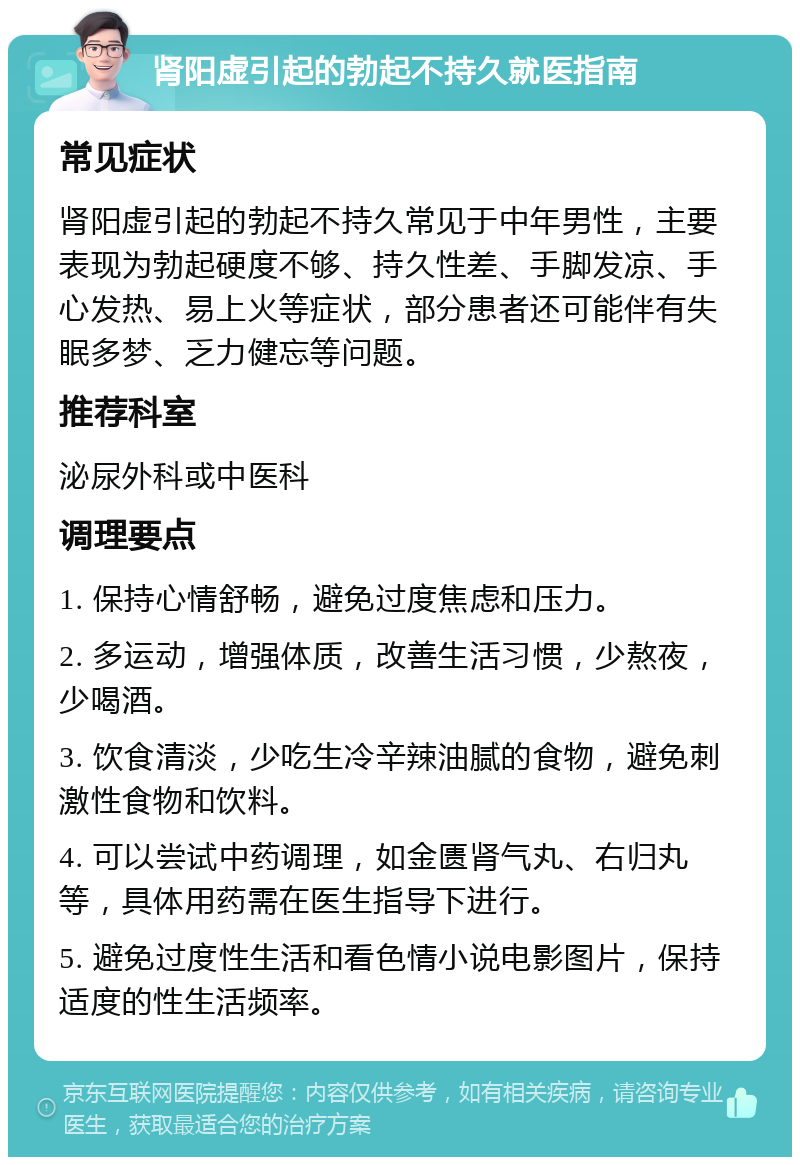 肾阳虚引起的勃起不持久就医指南 常见症状 肾阳虚引起的勃起不持久常见于中年男性，主要表现为勃起硬度不够、持久性差、手脚发凉、手心发热、易上火等症状，部分患者还可能伴有失眠多梦、乏力健忘等问题。 推荐科室 泌尿外科或中医科 调理要点 1. 保持心情舒畅，避免过度焦虑和压力。 2. 多运动，增强体质，改善生活习惯，少熬夜，少喝酒。 3. 饮食清淡，少吃生冷辛辣油腻的食物，避免刺激性食物和饮料。 4. 可以尝试中药调理，如金匮肾气丸、右归丸等，具体用药需在医生指导下进行。 5. 避免过度性生活和看色情小说电影图片，保持适度的性生活频率。