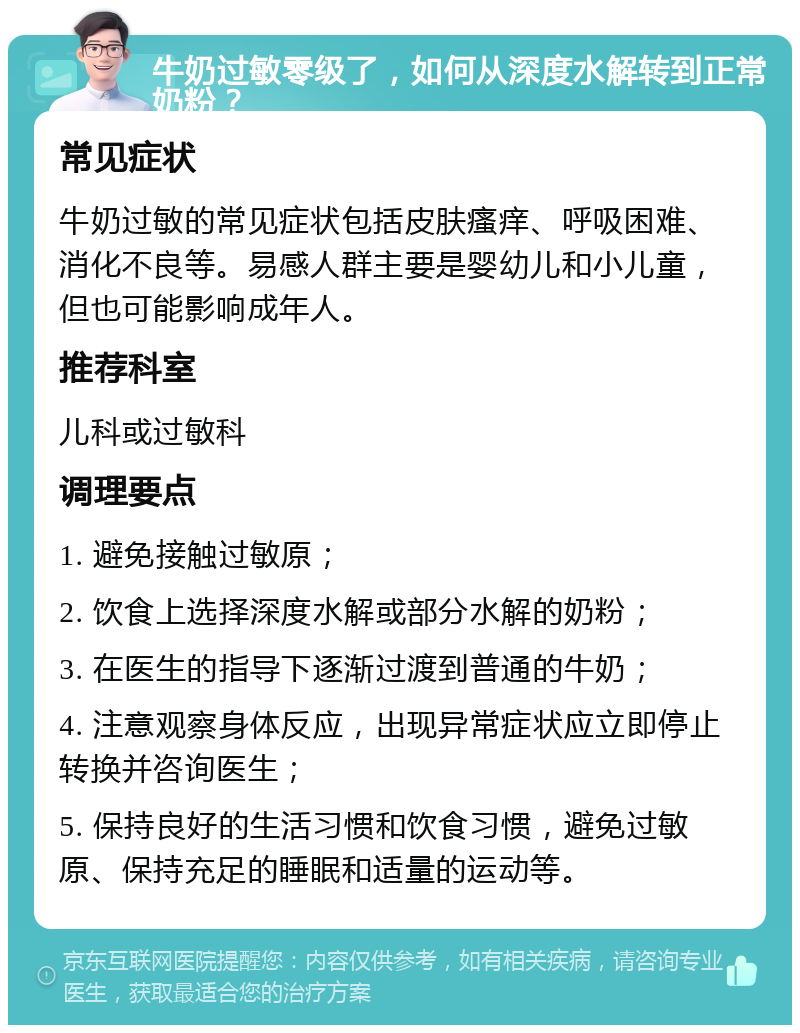 牛奶过敏零级了，如何从深度水解转到正常奶粉？ 常见症状 牛奶过敏的常见症状包括皮肤瘙痒、呼吸困难、消化不良等。易感人群主要是婴幼儿和小儿童，但也可能影响成年人。 推荐科室 儿科或过敏科 调理要点 1. 避免接触过敏原； 2. 饮食上选择深度水解或部分水解的奶粉； 3. 在医生的指导下逐渐过渡到普通的牛奶； 4. 注意观察身体反应，出现异常症状应立即停止转换并咨询医生； 5. 保持良好的生活习惯和饮食习惯，避免过敏原、保持充足的睡眠和适量的运动等。