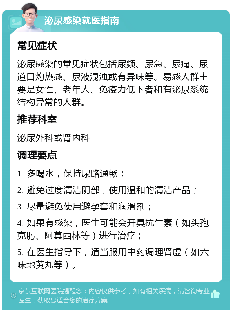 泌尿感染就医指南 常见症状 泌尿感染的常见症状包括尿频、尿急、尿痛、尿道口灼热感、尿液混浊或有异味等。易感人群主要是女性、老年人、免疫力低下者和有泌尿系统结构异常的人群。 推荐科室 泌尿外科或肾内科 调理要点 1. 多喝水，保持尿路通畅； 2. 避免过度清洁阴部，使用温和的清洁产品； 3. 尽量避免使用避孕套和润滑剂； 4. 如果有感染，医生可能会开具抗生素（如头孢克肟、阿莫西林等）进行治疗； 5. 在医生指导下，适当服用中药调理肾虚（如六味地黄丸等）。