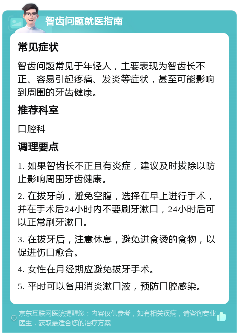 智齿问题就医指南 常见症状 智齿问题常见于年轻人，主要表现为智齿长不正、容易引起疼痛、发炎等症状，甚至可能影响到周围的牙齿健康。 推荐科室 口腔科 调理要点 1. 如果智齿长不正且有炎症，建议及时拔除以防止影响周围牙齿健康。 2. 在拔牙前，避免空腹，选择在早上进行手术，并在手术后24小时内不要刷牙漱口，24小时后可以正常刷牙漱口。 3. 在拔牙后，注意休息，避免进食烫的食物，以促进伤口愈合。 4. 女性在月经期应避免拔牙手术。 5. 平时可以备用消炎漱口液，预防口腔感染。