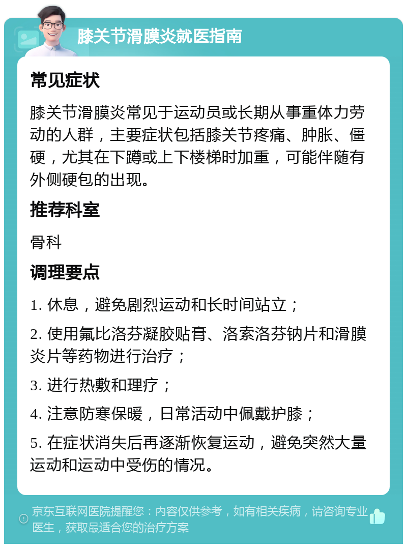 膝关节滑膜炎就医指南 常见症状 膝关节滑膜炎常见于运动员或长期从事重体力劳动的人群，主要症状包括膝关节疼痛、肿胀、僵硬，尤其在下蹲或上下楼梯时加重，可能伴随有外侧硬包的出现。 推荐科室 骨科 调理要点 1. 休息，避免剧烈运动和长时间站立； 2. 使用氟比洛芬凝胶贴膏、洛索洛芬钠片和滑膜炎片等药物进行治疗； 3. 进行热敷和理疗； 4. 注意防寒保暖，日常活动中佩戴护膝； 5. 在症状消失后再逐渐恢复运动，避免突然大量运动和运动中受伤的情况。