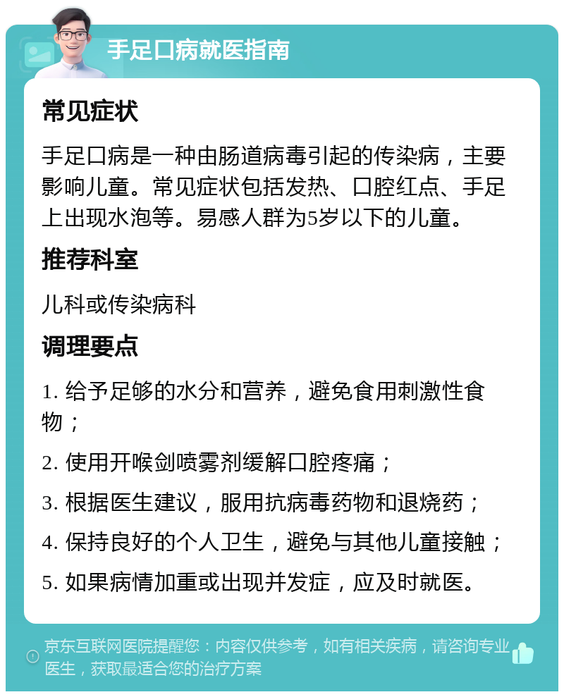 手足口病就医指南 常见症状 手足口病是一种由肠道病毒引起的传染病，主要影响儿童。常见症状包括发热、口腔红点、手足上出现水泡等。易感人群为5岁以下的儿童。 推荐科室 儿科或传染病科 调理要点 1. 给予足够的水分和营养，避免食用刺激性食物； 2. 使用开喉剑喷雾剂缓解口腔疼痛； 3. 根据医生建议，服用抗病毒药物和退烧药； 4. 保持良好的个人卫生，避免与其他儿童接触； 5. 如果病情加重或出现并发症，应及时就医。