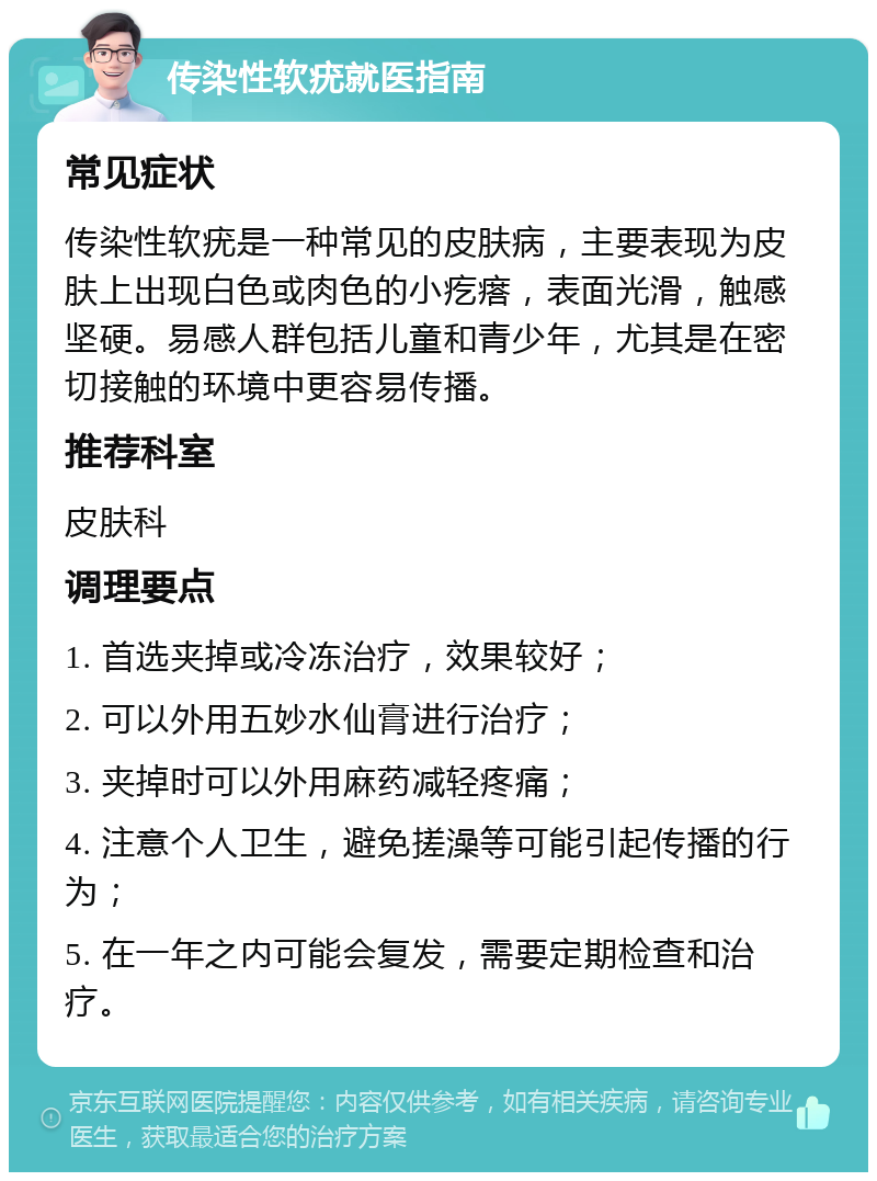 传染性软疣就医指南 常见症状 传染性软疣是一种常见的皮肤病，主要表现为皮肤上出现白色或肉色的小疙瘩，表面光滑，触感坚硬。易感人群包括儿童和青少年，尤其是在密切接触的环境中更容易传播。 推荐科室 皮肤科 调理要点 1. 首选夹掉或冷冻治疗，效果较好； 2. 可以外用五妙水仙膏进行治疗； 3. 夹掉时可以外用麻药减轻疼痛； 4. 注意个人卫生，避免搓澡等可能引起传播的行为； 5. 在一年之内可能会复发，需要定期检查和治疗。