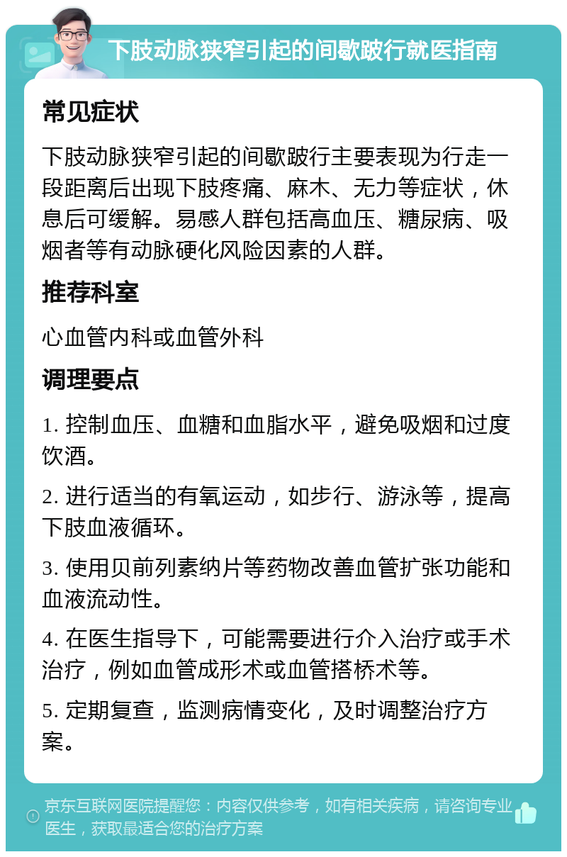 下肢动脉狭窄引起的间歇跛行就医指南 常见症状 下肢动脉狭窄引起的间歇跛行主要表现为行走一段距离后出现下肢疼痛、麻木、无力等症状，休息后可缓解。易感人群包括高血压、糖尿病、吸烟者等有动脉硬化风险因素的人群。 推荐科室 心血管内科或血管外科 调理要点 1. 控制血压、血糖和血脂水平，避免吸烟和过度饮酒。 2. 进行适当的有氧运动，如步行、游泳等，提高下肢血液循环。 3. 使用贝前列素纳片等药物改善血管扩张功能和血液流动性。 4. 在医生指导下，可能需要进行介入治疗或手术治疗，例如血管成形术或血管搭桥术等。 5. 定期复查，监测病情变化，及时调整治疗方案。