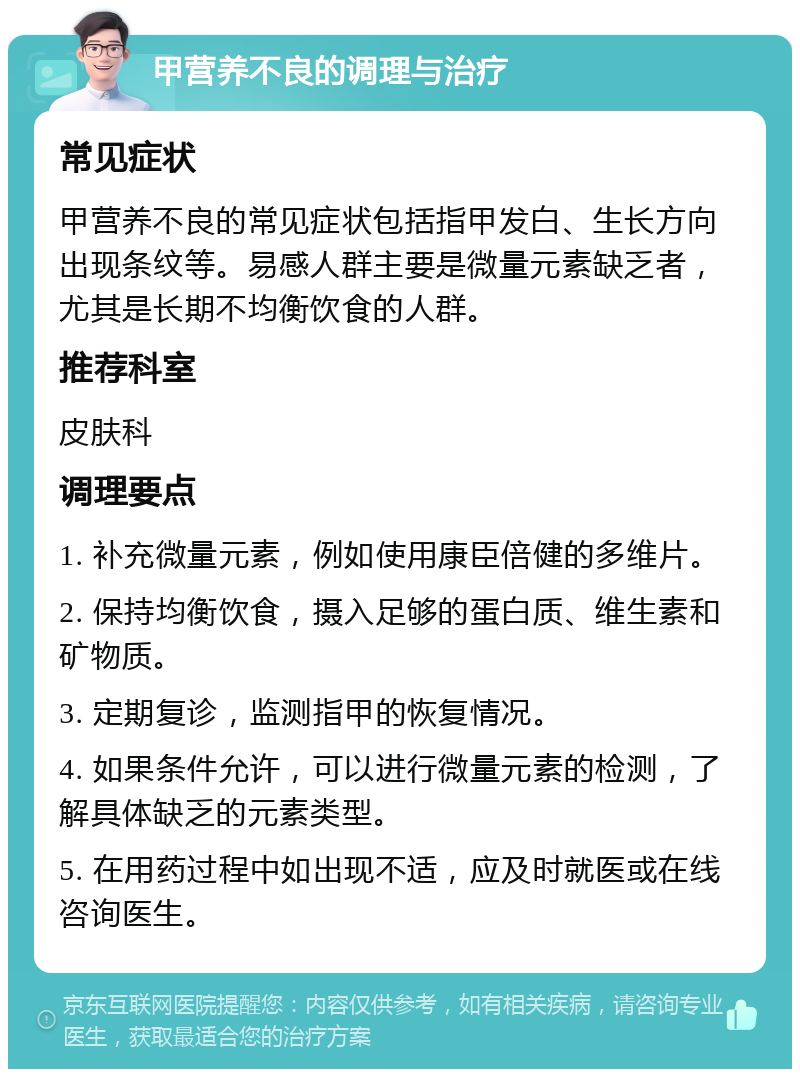 甲营养不良的调理与治疗 常见症状 甲营养不良的常见症状包括指甲发白、生长方向出现条纹等。易感人群主要是微量元素缺乏者，尤其是长期不均衡饮食的人群。 推荐科室 皮肤科 调理要点 1. 补充微量元素，例如使用康臣倍健的多维片。 2. 保持均衡饮食，摄入足够的蛋白质、维生素和矿物质。 3. 定期复诊，监测指甲的恢复情况。 4. 如果条件允许，可以进行微量元素的检测，了解具体缺乏的元素类型。 5. 在用药过程中如出现不适，应及时就医或在线咨询医生。