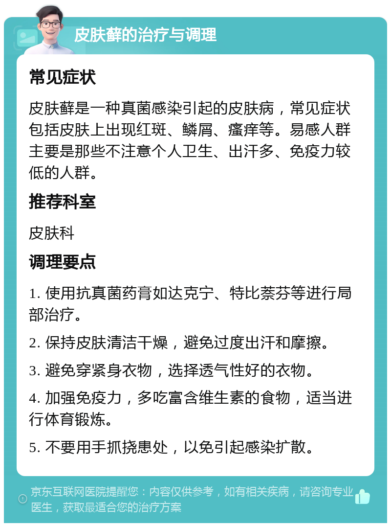 皮肤藓的治疗与调理 常见症状 皮肤藓是一种真菌感染引起的皮肤病，常见症状包括皮肤上出现红斑、鳞屑、瘙痒等。易感人群主要是那些不注意个人卫生、出汗多、免疫力较低的人群。 推荐科室 皮肤科 调理要点 1. 使用抗真菌药膏如达克宁、特比萘芬等进行局部治疗。 2. 保持皮肤清洁干燥，避免过度出汗和摩擦。 3. 避免穿紧身衣物，选择透气性好的衣物。 4. 加强免疫力，多吃富含维生素的食物，适当进行体育锻炼。 5. 不要用手抓挠患处，以免引起感染扩散。