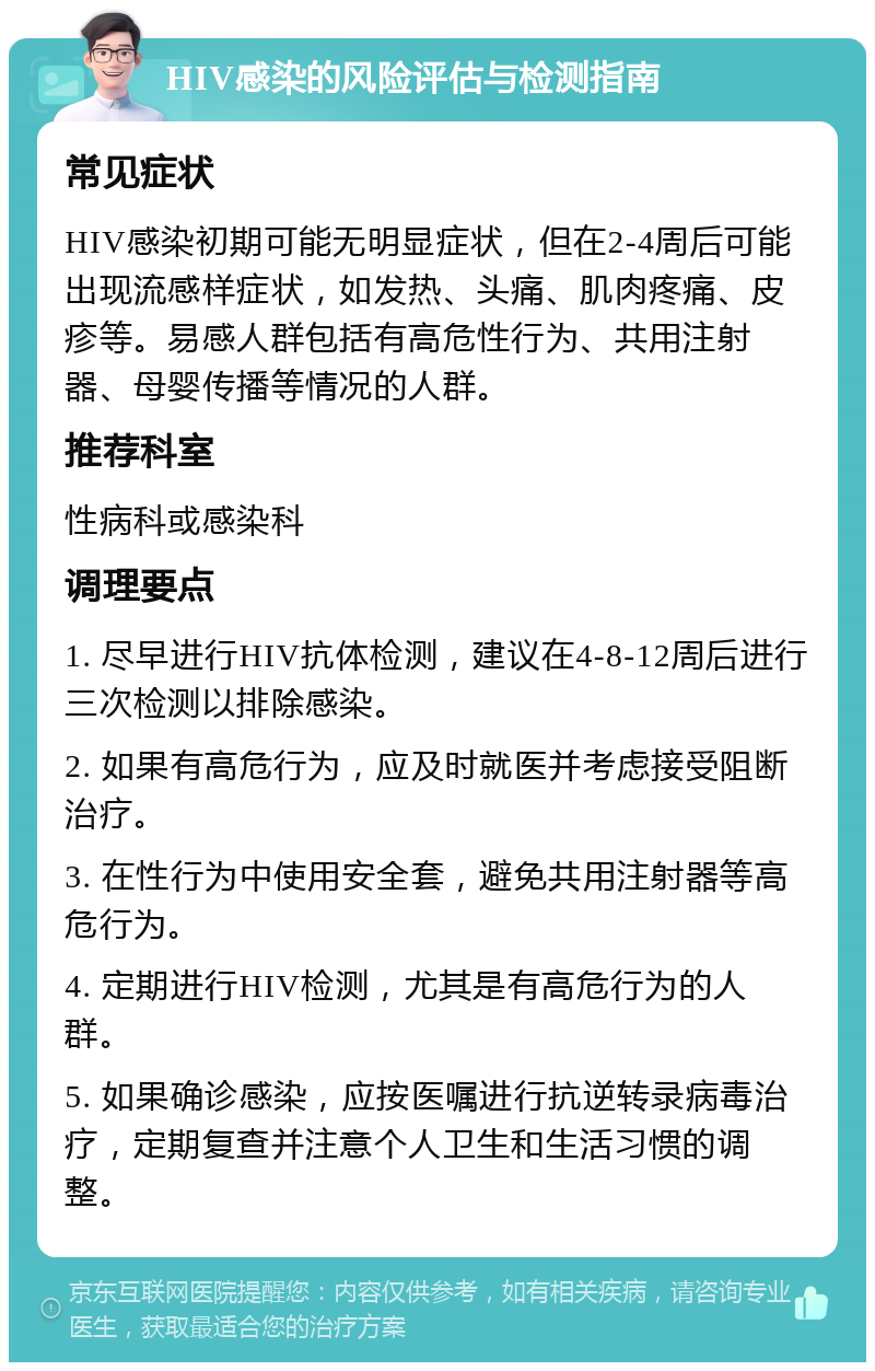 HIV感染的风险评估与检测指南 常见症状 HIV感染初期可能无明显症状，但在2-4周后可能出现流感样症状，如发热、头痛、肌肉疼痛、皮疹等。易感人群包括有高危性行为、共用注射器、母婴传播等情况的人群。 推荐科室 性病科或感染科 调理要点 1. 尽早进行HIV抗体检测，建议在4-8-12周后进行三次检测以排除感染。 2. 如果有高危行为，应及时就医并考虑接受阻断治疗。 3. 在性行为中使用安全套，避免共用注射器等高危行为。 4. 定期进行HIV检测，尤其是有高危行为的人群。 5. 如果确诊感染，应按医嘱进行抗逆转录病毒治疗，定期复查并注意个人卫生和生活习惯的调整。