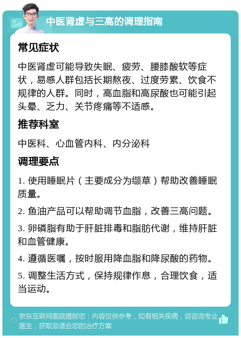 中医肾虚与三高的调理指南 常见症状 中医肾虚可能导致失眠、疲劳、腰膝酸软等症状，易感人群包括长期熬夜、过度劳累、饮食不规律的人群。同时，高血脂和高尿酸也可能引起头晕、乏力、关节疼痛等不适感。 推荐科室 中医科、心血管内科、内分泌科 调理要点 1. 使用睡眠片（主要成分为缬草）帮助改善睡眠质量。 2. 鱼油产品可以帮助调节血脂，改善三高问题。 3. 卵磷脂有助于肝脏排毒和脂肪代谢，维持肝脏和血管健康。 4. 遵循医嘱，按时服用降血脂和降尿酸的药物。 5. 调整生活方式，保持规律作息，合理饮食，适当运动。