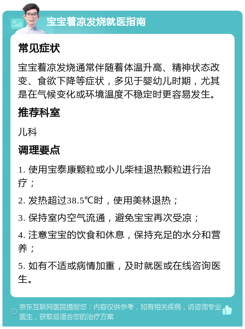 宝宝着凉发烧就医指南 常见症状 宝宝着凉发烧通常伴随着体温升高、精神状态改变、食欲下降等症状，多见于婴幼儿时期，尤其是在气候变化或环境温度不稳定时更容易发生。 推荐科室 儿科 调理要点 1. 使用宝泰康颗粒或小儿柴桂退热颗粒进行治疗； 2. 发热超过38.5℃时，使用美林退热； 3. 保持室内空气流通，避免宝宝再次受凉； 4. 注意宝宝的饮食和休息，保持充足的水分和营养； 5. 如有不适或病情加重，及时就医或在线咨询医生。