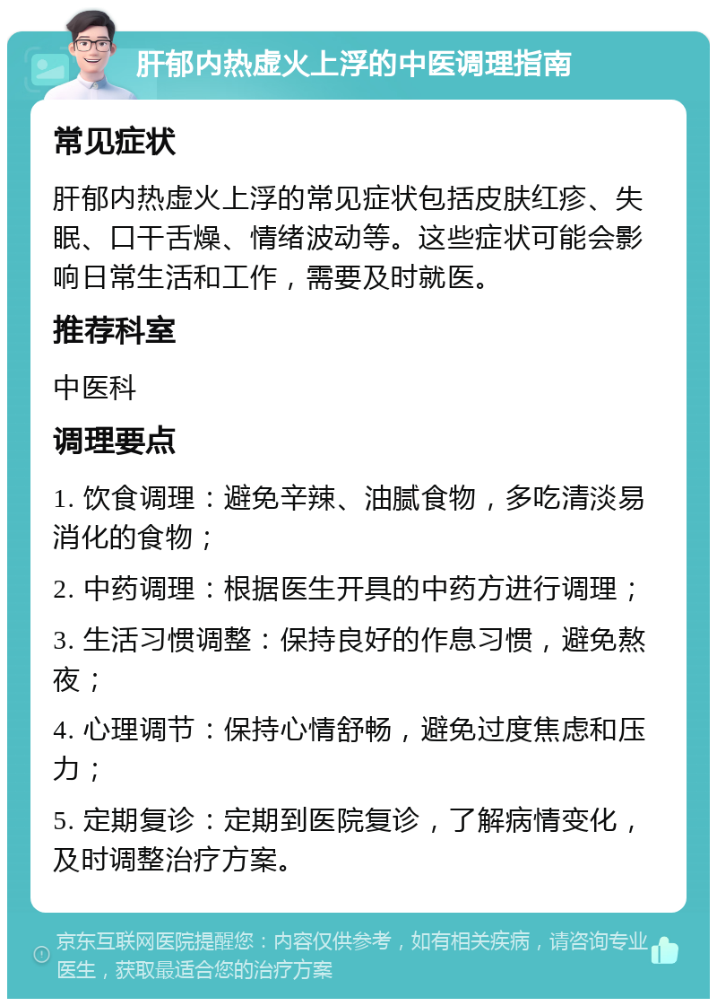 肝郁内热虚火上浮的中医调理指南 常见症状 肝郁内热虚火上浮的常见症状包括皮肤红疹、失眠、口干舌燥、情绪波动等。这些症状可能会影响日常生活和工作，需要及时就医。 推荐科室 中医科 调理要点 1. 饮食调理：避免辛辣、油腻食物，多吃清淡易消化的食物； 2. 中药调理：根据医生开具的中药方进行调理； 3. 生活习惯调整：保持良好的作息习惯，避免熬夜； 4. 心理调节：保持心情舒畅，避免过度焦虑和压力； 5. 定期复诊：定期到医院复诊，了解病情变化，及时调整治疗方案。