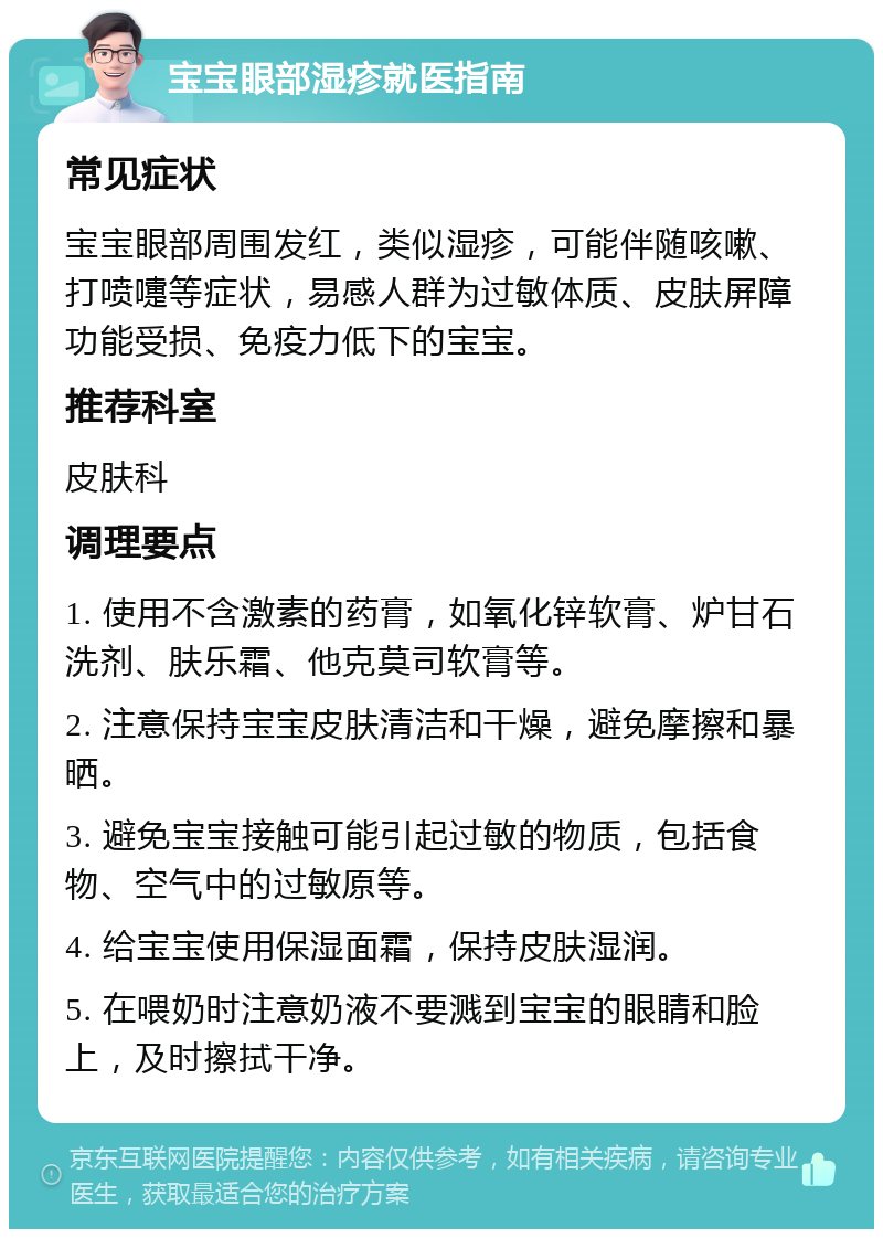 宝宝眼部湿疹就医指南 常见症状 宝宝眼部周围发红，类似湿疹，可能伴随咳嗽、打喷嚏等症状，易感人群为过敏体质、皮肤屏障功能受损、免疫力低下的宝宝。 推荐科室 皮肤科 调理要点 1. 使用不含激素的药膏，如氧化锌软膏、炉甘石洗剂、肤乐霜、他克莫司软膏等。 2. 注意保持宝宝皮肤清洁和干燥，避免摩擦和暴晒。 3. 避免宝宝接触可能引起过敏的物质，包括食物、空气中的过敏原等。 4. 给宝宝使用保湿面霜，保持皮肤湿润。 5. 在喂奶时注意奶液不要溅到宝宝的眼睛和脸上，及时擦拭干净。