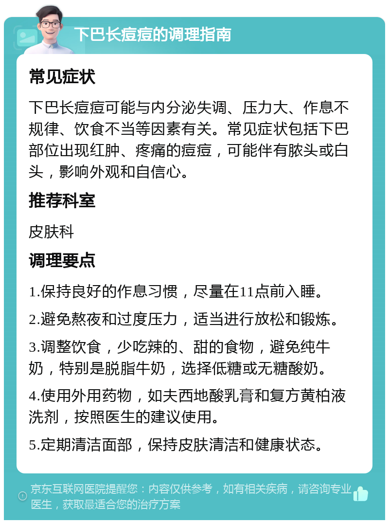 下巴长痘痘的调理指南 常见症状 下巴长痘痘可能与内分泌失调、压力大、作息不规律、饮食不当等因素有关。常见症状包括下巴部位出现红肿、疼痛的痘痘，可能伴有脓头或白头，影响外观和自信心。 推荐科室 皮肤科 调理要点 1.保持良好的作息习惯，尽量在11点前入睡。 2.避免熬夜和过度压力，适当进行放松和锻炼。 3.调整饮食，少吃辣的、甜的食物，避免纯牛奶，特别是脱脂牛奶，选择低糖或无糖酸奶。 4.使用外用药物，如夫西地酸乳膏和复方黄柏液洗剂，按照医生的建议使用。 5.定期清洁面部，保持皮肤清洁和健康状态。