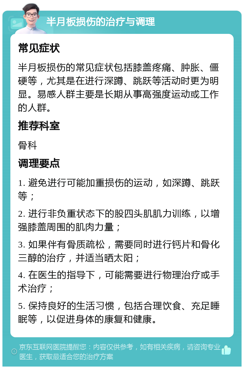 半月板损伤的治疗与调理 常见症状 半月板损伤的常见症状包括膝盖疼痛、肿胀、僵硬等，尤其是在进行深蹲、跳跃等活动时更为明显。易感人群主要是长期从事高强度运动或工作的人群。 推荐科室 骨科 调理要点 1. 避免进行可能加重损伤的运动，如深蹲、跳跃等； 2. 进行非负重状态下的股四头肌肌力训练，以增强膝盖周围的肌肉力量； 3. 如果伴有骨质疏松，需要同时进行钙片和骨化三醇的治疗，并适当晒太阳； 4. 在医生的指导下，可能需要进行物理治疗或手术治疗； 5. 保持良好的生活习惯，包括合理饮食、充足睡眠等，以促进身体的康复和健康。