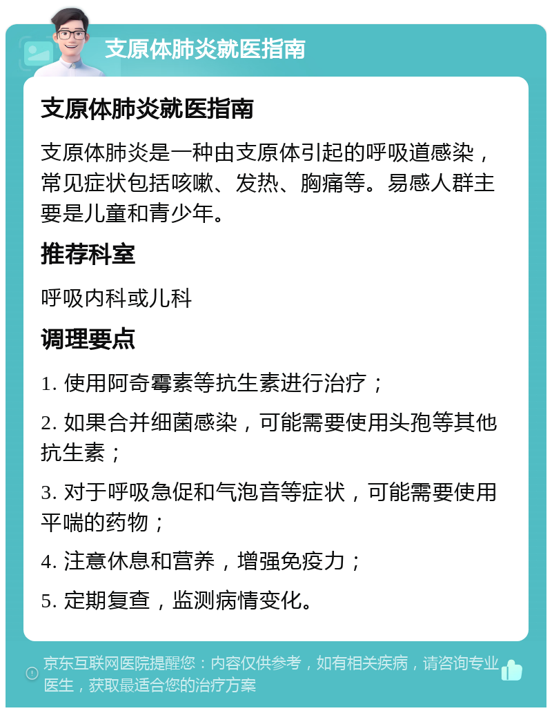 支原体肺炎就医指南 支原体肺炎就医指南 支原体肺炎是一种由支原体引起的呼吸道感染，常见症状包括咳嗽、发热、胸痛等。易感人群主要是儿童和青少年。 推荐科室 呼吸内科或儿科 调理要点 1. 使用阿奇霉素等抗生素进行治疗； 2. 如果合并细菌感染，可能需要使用头孢等其他抗生素； 3. 对于呼吸急促和气泡音等症状，可能需要使用平喘的药物； 4. 注意休息和营养，增强免疫力； 5. 定期复查，监测病情变化。