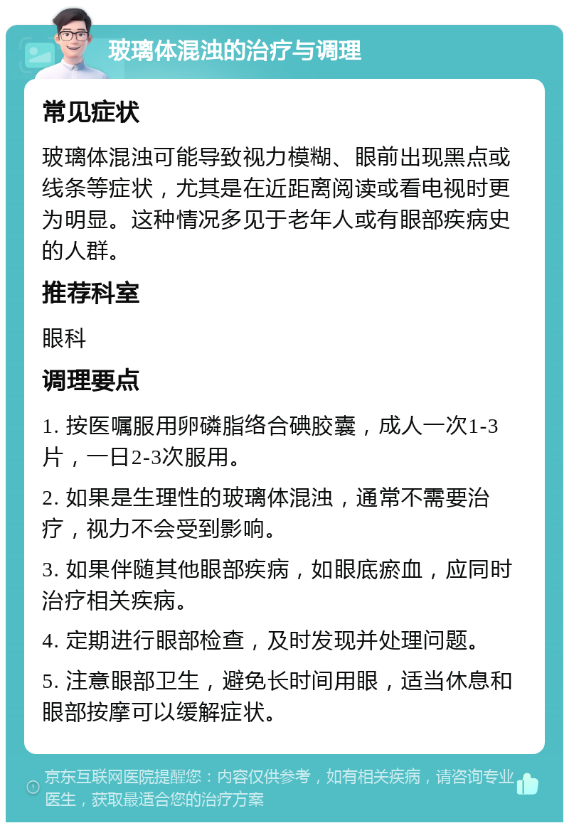 玻璃体混浊的治疗与调理 常见症状 玻璃体混浊可能导致视力模糊、眼前出现黑点或线条等症状，尤其是在近距离阅读或看电视时更为明显。这种情况多见于老年人或有眼部疾病史的人群。 推荐科室 眼科 调理要点 1. 按医嘱服用卵磷脂络合碘胶囊，成人一次1-3片，一日2-3次服用。 2. 如果是生理性的玻璃体混浊，通常不需要治疗，视力不会受到影响。 3. 如果伴随其他眼部疾病，如眼底瘀血，应同时治疗相关疾病。 4. 定期进行眼部检查，及时发现并处理问题。 5. 注意眼部卫生，避免长时间用眼，适当休息和眼部按摩可以缓解症状。