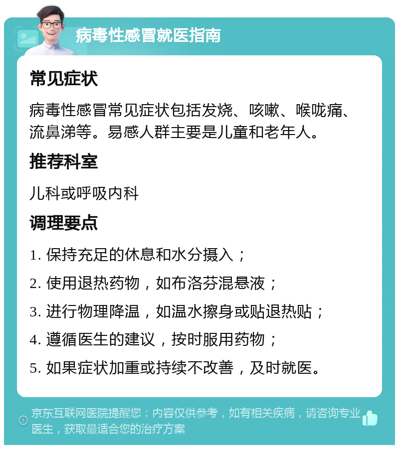 病毒性感冒就医指南 常见症状 病毒性感冒常见症状包括发烧、咳嗽、喉咙痛、流鼻涕等。易感人群主要是儿童和老年人。 推荐科室 儿科或呼吸内科 调理要点 1. 保持充足的休息和水分摄入； 2. 使用退热药物，如布洛芬混悬液； 3. 进行物理降温，如温水擦身或贴退热贴； 4. 遵循医生的建议，按时服用药物； 5. 如果症状加重或持续不改善，及时就医。