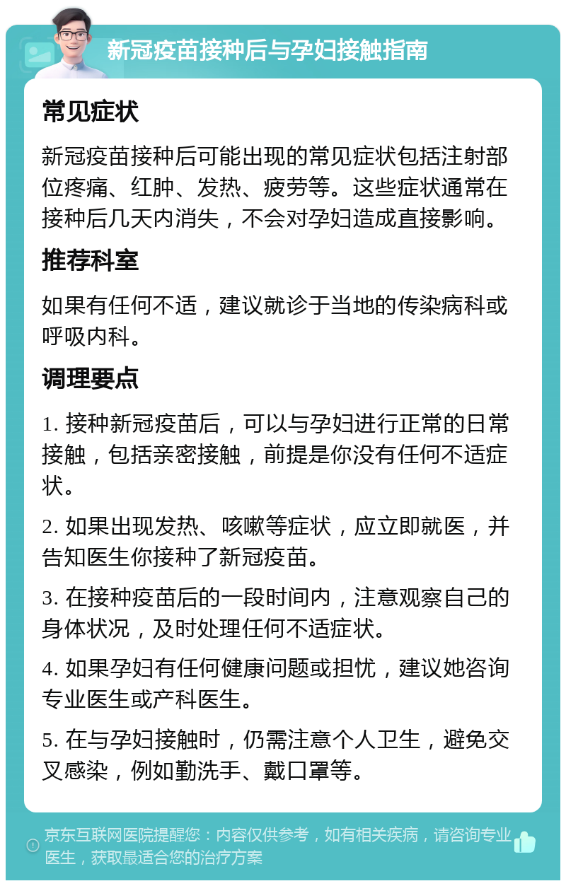 新冠疫苗接种后与孕妇接触指南 常见症状 新冠疫苗接种后可能出现的常见症状包括注射部位疼痛、红肿、发热、疲劳等。这些症状通常在接种后几天内消失，不会对孕妇造成直接影响。 推荐科室 如果有任何不适，建议就诊于当地的传染病科或呼吸内科。 调理要点 1. 接种新冠疫苗后，可以与孕妇进行正常的日常接触，包括亲密接触，前提是你没有任何不适症状。 2. 如果出现发热、咳嗽等症状，应立即就医，并告知医生你接种了新冠疫苗。 3. 在接种疫苗后的一段时间内，注意观察自己的身体状况，及时处理任何不适症状。 4. 如果孕妇有任何健康问题或担忧，建议她咨询专业医生或产科医生。 5. 在与孕妇接触时，仍需注意个人卫生，避免交叉感染，例如勤洗手、戴口罩等。