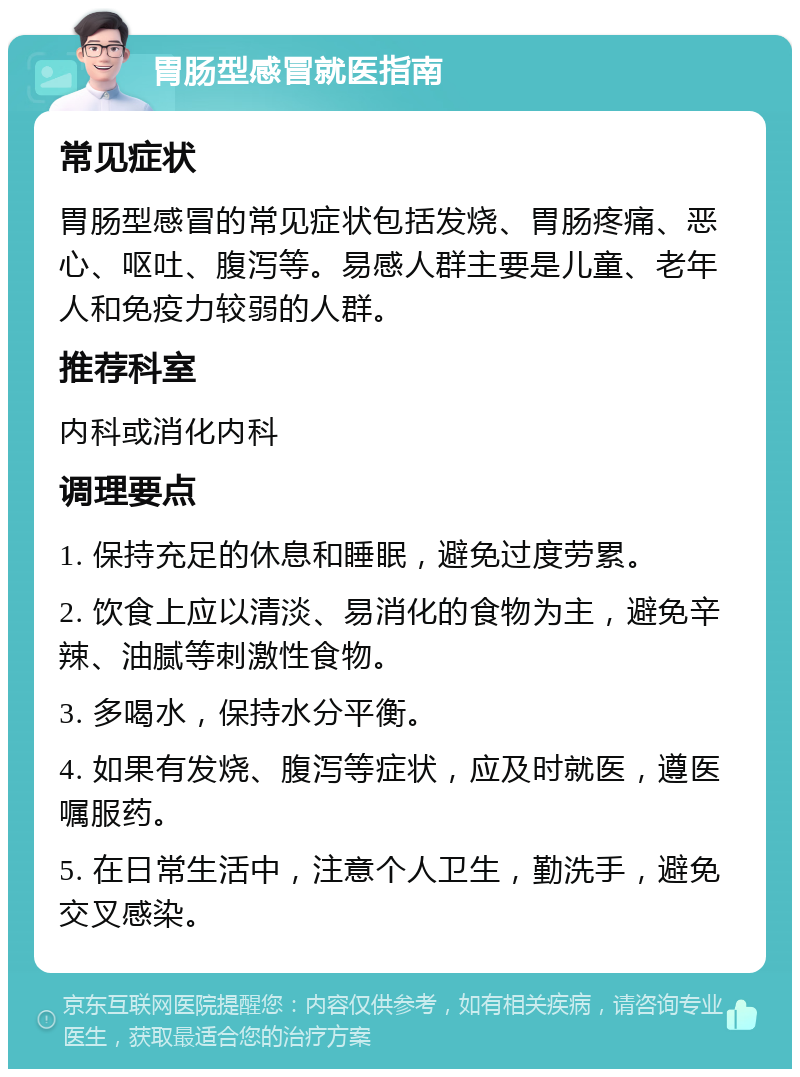 胃肠型感冒就医指南 常见症状 胃肠型感冒的常见症状包括发烧、胃肠疼痛、恶心、呕吐、腹泻等。易感人群主要是儿童、老年人和免疫力较弱的人群。 推荐科室 内科或消化内科 调理要点 1. 保持充足的休息和睡眠，避免过度劳累。 2. 饮食上应以清淡、易消化的食物为主，避免辛辣、油腻等刺激性食物。 3. 多喝水，保持水分平衡。 4. 如果有发烧、腹泻等症状，应及时就医，遵医嘱服药。 5. 在日常生活中，注意个人卫生，勤洗手，避免交叉感染。