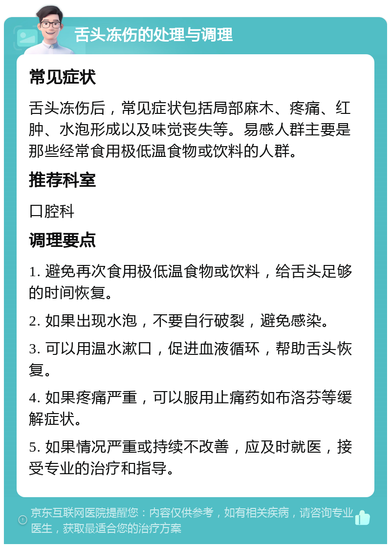 舌头冻伤的处理与调理 常见症状 舌头冻伤后，常见症状包括局部麻木、疼痛、红肿、水泡形成以及味觉丧失等。易感人群主要是那些经常食用极低温食物或饮料的人群。 推荐科室 口腔科 调理要点 1. 避免再次食用极低温食物或饮料，给舌头足够的时间恢复。 2. 如果出现水泡，不要自行破裂，避免感染。 3. 可以用温水漱口，促进血液循环，帮助舌头恢复。 4. 如果疼痛严重，可以服用止痛药如布洛芬等缓解症状。 5. 如果情况严重或持续不改善，应及时就医，接受专业的治疗和指导。