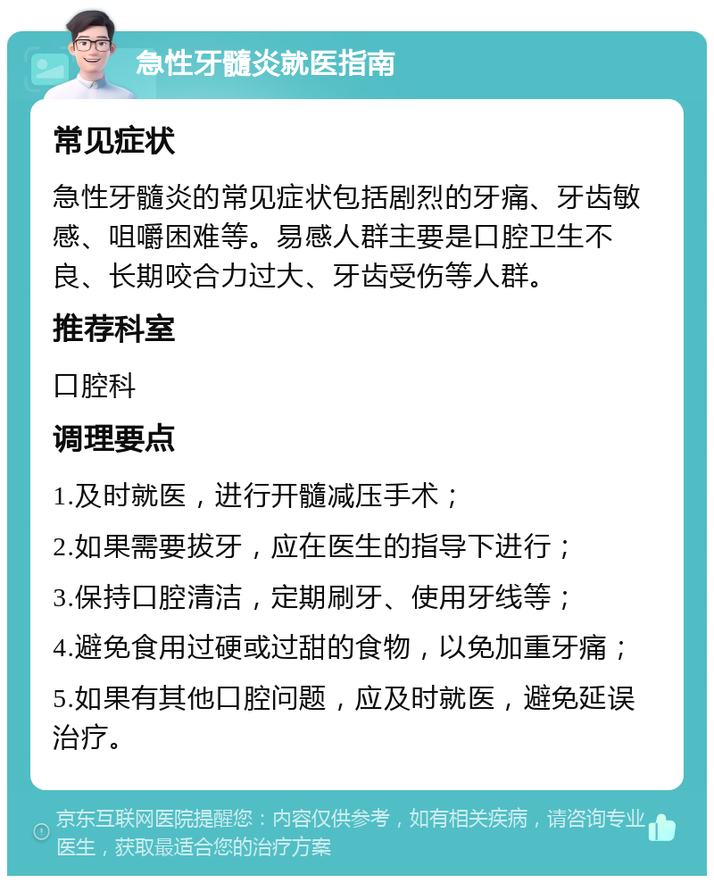 急性牙髓炎就医指南 常见症状 急性牙髓炎的常见症状包括剧烈的牙痛、牙齿敏感、咀嚼困难等。易感人群主要是口腔卫生不良、长期咬合力过大、牙齿受伤等人群。 推荐科室 口腔科 调理要点 1.及时就医，进行开髓减压手术； 2.如果需要拔牙，应在医生的指导下进行； 3.保持口腔清洁，定期刷牙、使用牙线等； 4.避免食用过硬或过甜的食物，以免加重牙痛； 5.如果有其他口腔问题，应及时就医，避免延误治疗。