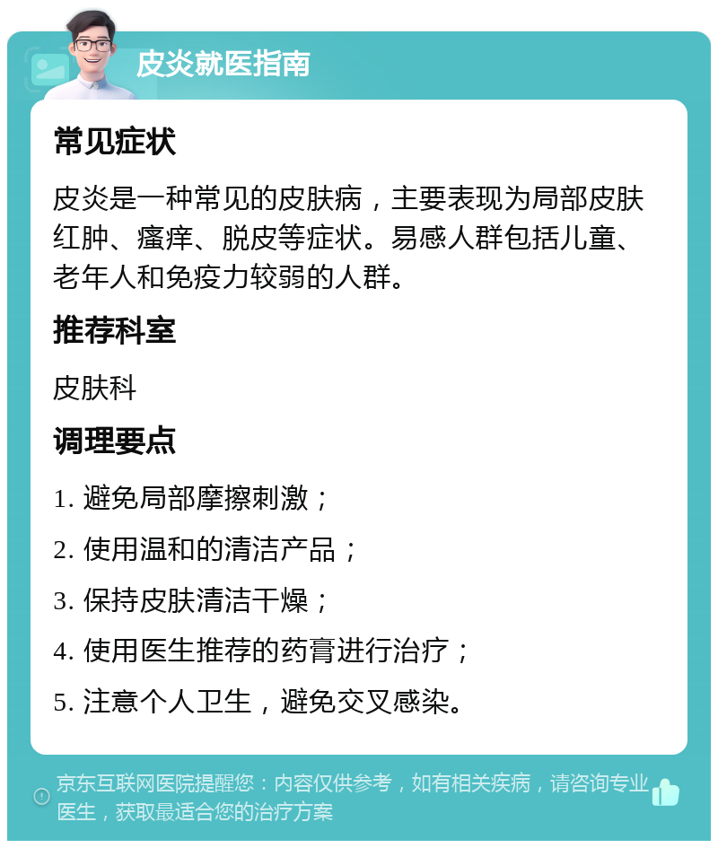 皮炎就医指南 常见症状 皮炎是一种常见的皮肤病，主要表现为局部皮肤红肿、瘙痒、脱皮等症状。易感人群包括儿童、老年人和免疫力较弱的人群。 推荐科室 皮肤科 调理要点 1. 避免局部摩擦刺激； 2. 使用温和的清洁产品； 3. 保持皮肤清洁干燥； 4. 使用医生推荐的药膏进行治疗； 5. 注意个人卫生，避免交叉感染。