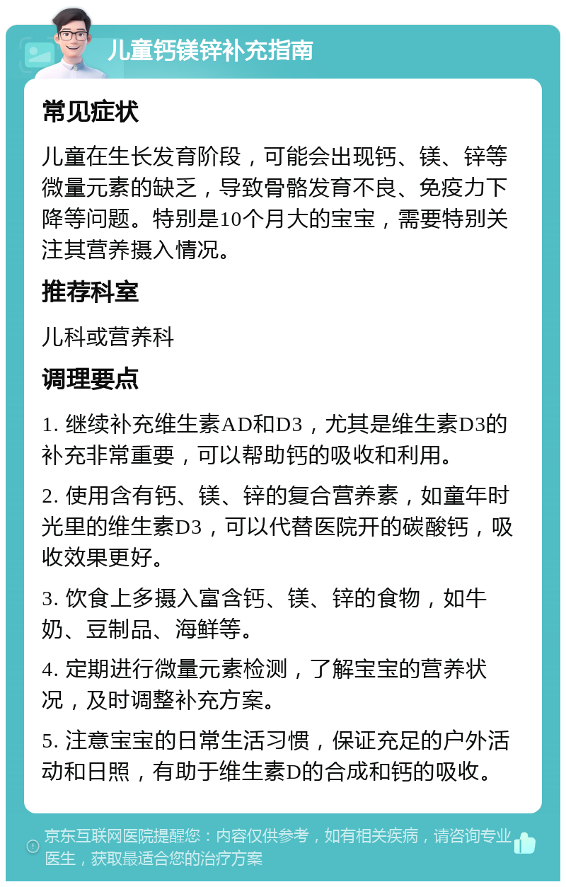 儿童钙镁锌补充指南 常见症状 儿童在生长发育阶段，可能会出现钙、镁、锌等微量元素的缺乏，导致骨骼发育不良、免疫力下降等问题。特别是10个月大的宝宝，需要特别关注其营养摄入情况。 推荐科室 儿科或营养科 调理要点 1. 继续补充维生素AD和D3，尤其是维生素D3的补充非常重要，可以帮助钙的吸收和利用。 2. 使用含有钙、镁、锌的复合营养素，如童年时光里的维生素D3，可以代替医院开的碳酸钙，吸收效果更好。 3. 饮食上多摄入富含钙、镁、锌的食物，如牛奶、豆制品、海鲜等。 4. 定期进行微量元素检测，了解宝宝的营养状况，及时调整补充方案。 5. 注意宝宝的日常生活习惯，保证充足的户外活动和日照，有助于维生素D的合成和钙的吸收。