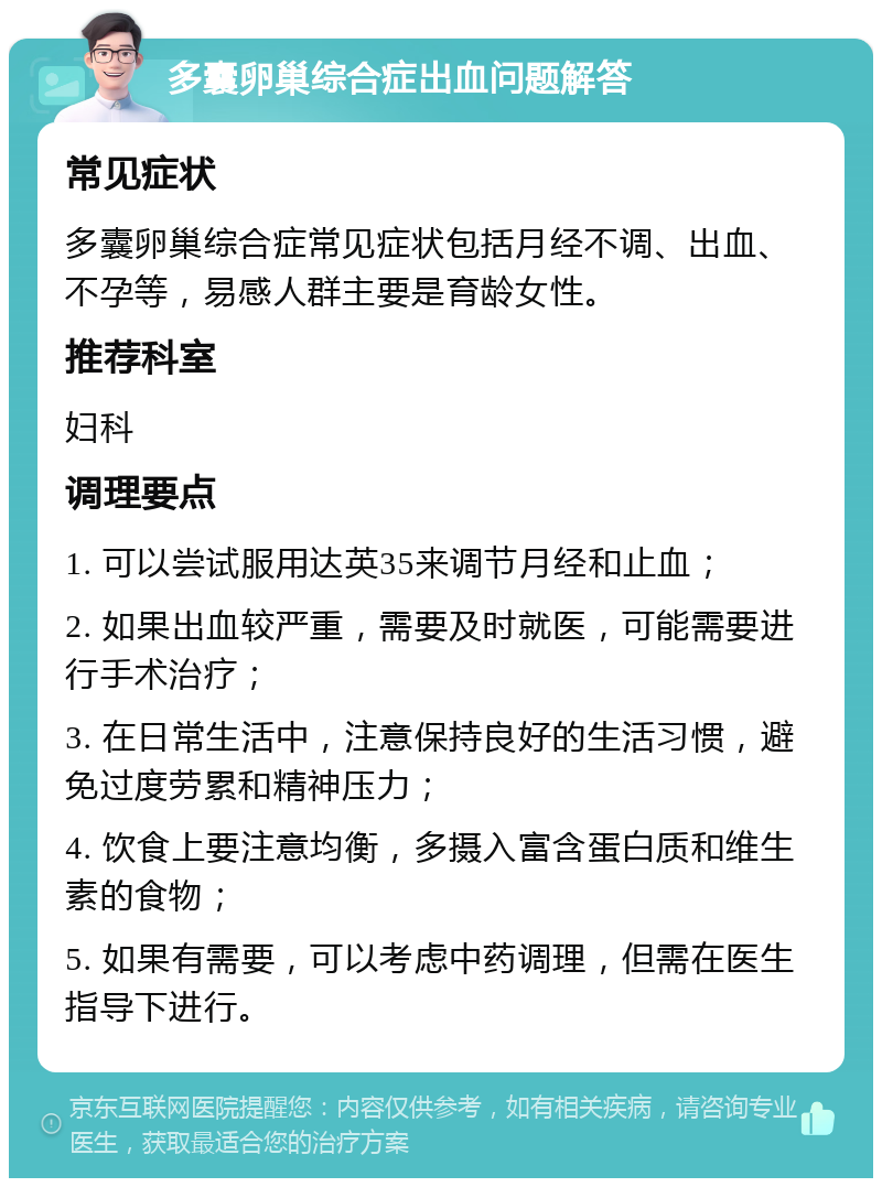 多囊卵巢综合症出血问题解答 常见症状 多囊卵巢综合症常见症状包括月经不调、出血、不孕等，易感人群主要是育龄女性。 推荐科室 妇科 调理要点 1. 可以尝试服用达英35来调节月经和止血； 2. 如果出血较严重，需要及时就医，可能需要进行手术治疗； 3. 在日常生活中，注意保持良好的生活习惯，避免过度劳累和精神压力； 4. 饮食上要注意均衡，多摄入富含蛋白质和维生素的食物； 5. 如果有需要，可以考虑中药调理，但需在医生指导下进行。