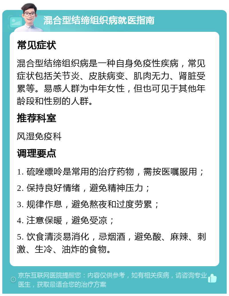 混合型结缔组织病就医指南 常见症状 混合型结缔组织病是一种自身免疫性疾病，常见症状包括关节炎、皮肤病变、肌肉无力、肾脏受累等。易感人群为中年女性，但也可见于其他年龄段和性别的人群。 推荐科室 风湿免疫科 调理要点 1. 硫唑嘌呤是常用的治疗药物，需按医嘱服用； 2. 保持良好情绪，避免精神压力； 3. 规律作息，避免熬夜和过度劳累； 4. 注意保暖，避免受凉； 5. 饮食清淡易消化，忌烟酒，避免酸、麻辣、刺激、生冷、油炸的食物。