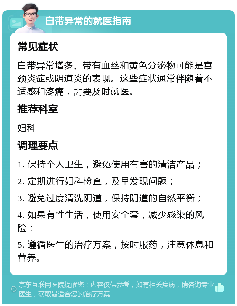 白带异常的就医指南 常见症状 白带异常增多、带有血丝和黄色分泌物可能是宫颈炎症或阴道炎的表现。这些症状通常伴随着不适感和疼痛，需要及时就医。 推荐科室 妇科 调理要点 1. 保持个人卫生，避免使用有害的清洁产品； 2. 定期进行妇科检查，及早发现问题； 3. 避免过度清洗阴道，保持阴道的自然平衡； 4. 如果有性生活，使用安全套，减少感染的风险； 5. 遵循医生的治疗方案，按时服药，注意休息和营养。