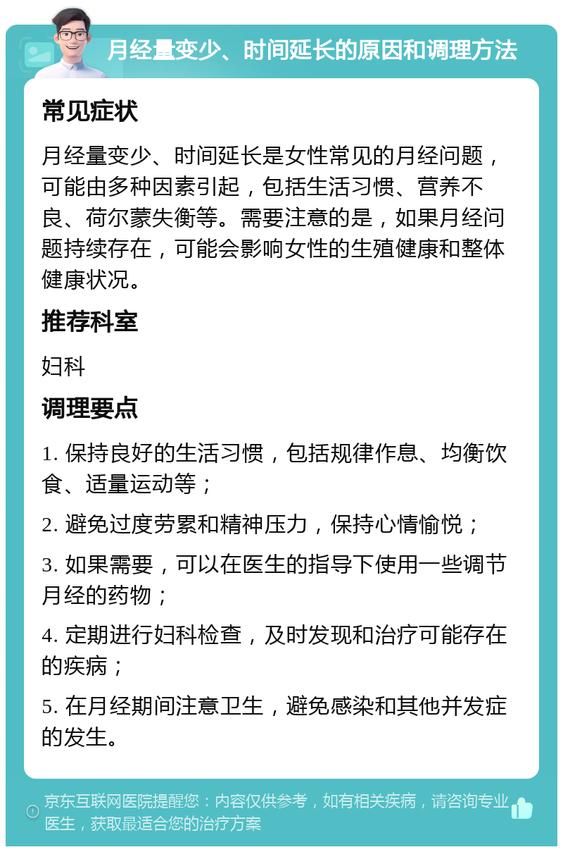 月经量变少、时间延长的原因和调理方法 常见症状 月经量变少、时间延长是女性常见的月经问题，可能由多种因素引起，包括生活习惯、营养不良、荷尔蒙失衡等。需要注意的是，如果月经问题持续存在，可能会影响女性的生殖健康和整体健康状况。 推荐科室 妇科 调理要点 1. 保持良好的生活习惯，包括规律作息、均衡饮食、适量运动等； 2. 避免过度劳累和精神压力，保持心情愉悦； 3. 如果需要，可以在医生的指导下使用一些调节月经的药物； 4. 定期进行妇科检查，及时发现和治疗可能存在的疾病； 5. 在月经期间注意卫生，避免感染和其他并发症的发生。