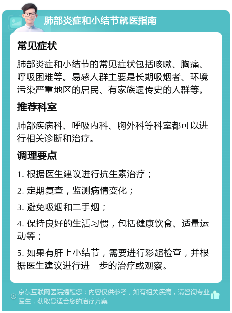 肺部炎症和小结节就医指南 常见症状 肺部炎症和小结节的常见症状包括咳嗽、胸痛、呼吸困难等。易感人群主要是长期吸烟者、环境污染严重地区的居民、有家族遗传史的人群等。 推荐科室 肺部疾病科、呼吸内科、胸外科等科室都可以进行相关诊断和治疗。 调理要点 1. 根据医生建议进行抗生素治疗； 2. 定期复查，监测病情变化； 3. 避免吸烟和二手烟； 4. 保持良好的生活习惯，包括健康饮食、适量运动等； 5. 如果有肝上小结节，需要进行彩超检查，并根据医生建议进行进一步的治疗或观察。